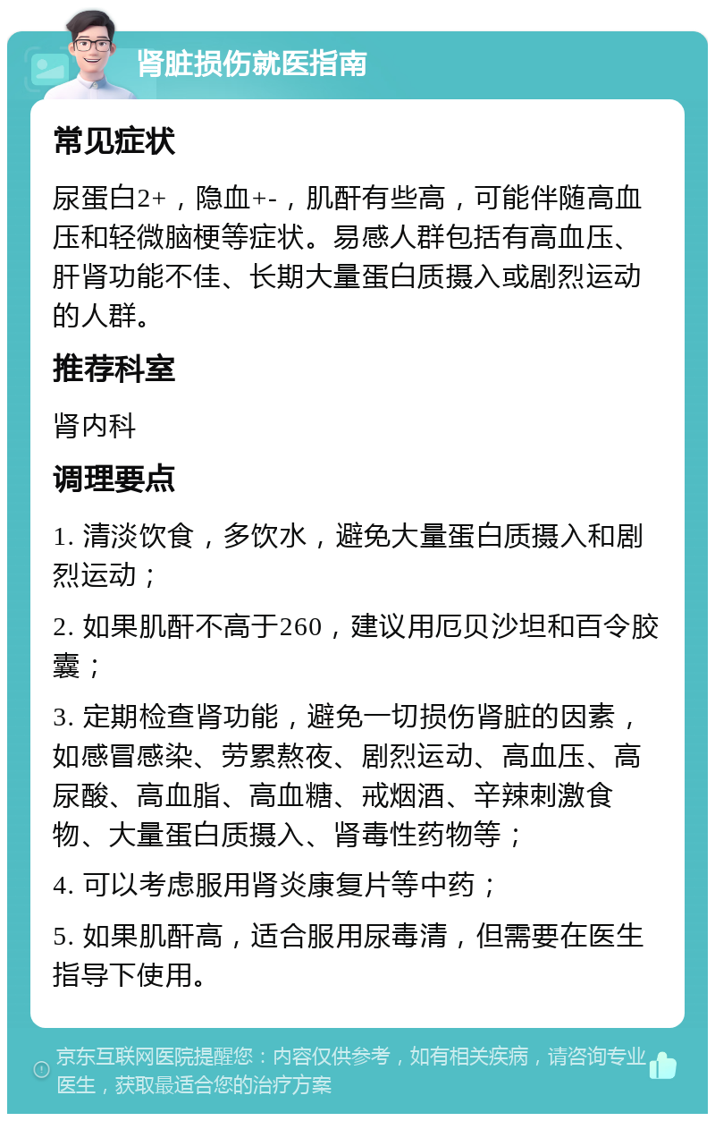 肾脏损伤就医指南 常见症状 尿蛋白2+，隐血+-，肌酐有些高，可能伴随高血压和轻微脑梗等症状。易感人群包括有高血压、肝肾功能不佳、长期大量蛋白质摄入或剧烈运动的人群。 推荐科室 肾内科 调理要点 1. 清淡饮食，多饮水，避免大量蛋白质摄入和剧烈运动； 2. 如果肌酐不高于260，建议用厄贝沙坦和百令胶囊； 3. 定期检查肾功能，避免一切损伤肾脏的因素，如感冒感染、劳累熬夜、剧烈运动、高血压、高尿酸、高血脂、高血糖、戒烟酒、辛辣刺激食物、大量蛋白质摄入、肾毒性药物等； 4. 可以考虑服用肾炎康复片等中药； 5. 如果肌酐高，适合服用尿毒清，但需要在医生指导下使用。