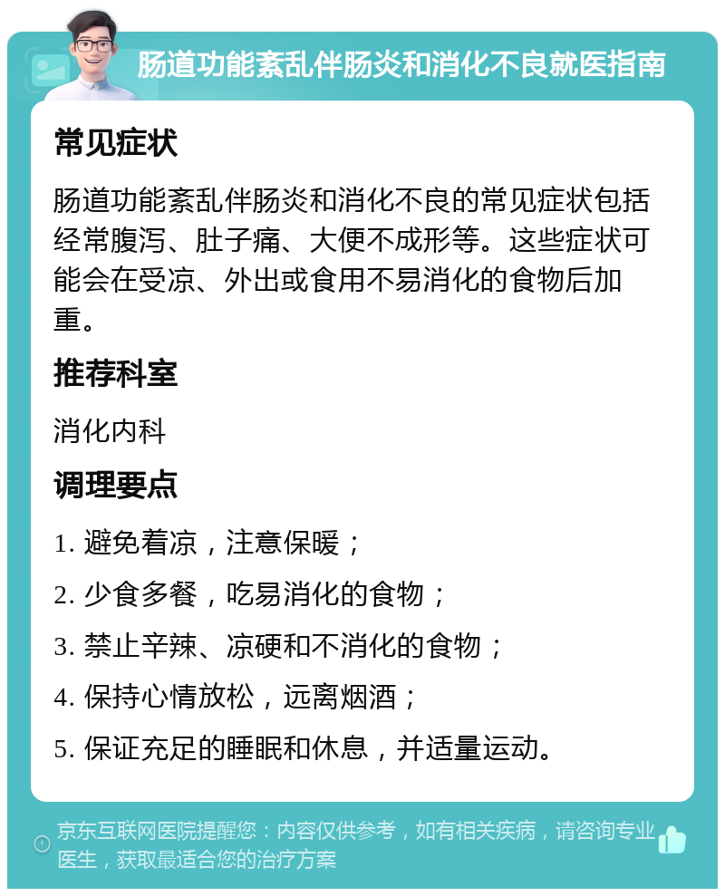 肠道功能紊乱伴肠炎和消化不良就医指南 常见症状 肠道功能紊乱伴肠炎和消化不良的常见症状包括经常腹泻、肚子痛、大便不成形等。这些症状可能会在受凉、外出或食用不易消化的食物后加重。 推荐科室 消化内科 调理要点 1. 避免着凉，注意保暖； 2. 少食多餐，吃易消化的食物； 3. 禁止辛辣、凉硬和不消化的食物； 4. 保持心情放松，远离烟酒； 5. 保证充足的睡眠和休息，并适量运动。