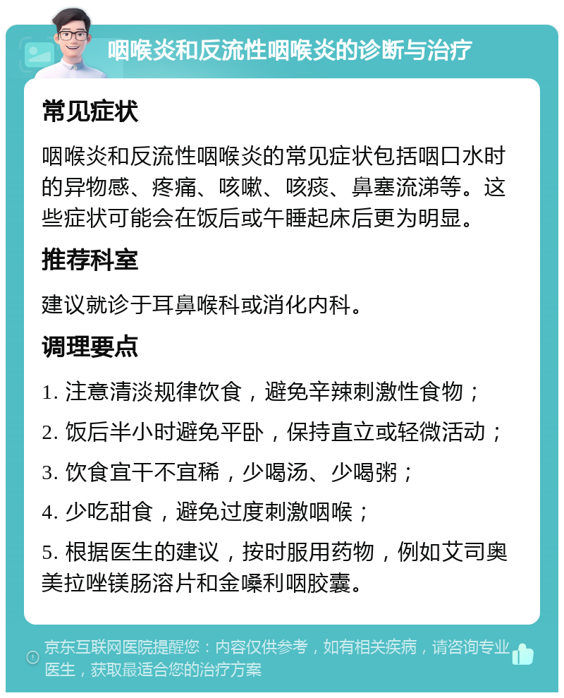 咽喉炎和反流性咽喉炎的诊断与治疗 常见症状 咽喉炎和反流性咽喉炎的常见症状包括咽口水时的异物感、疼痛、咳嗽、咳痰、鼻塞流涕等。这些症状可能会在饭后或午睡起床后更为明显。 推荐科室 建议就诊于耳鼻喉科或消化内科。 调理要点 1. 注意清淡规律饮食，避免辛辣刺激性食物； 2. 饭后半小时避免平卧，保持直立或轻微活动； 3. 饮食宜干不宜稀，少喝汤、少喝粥； 4. 少吃甜食，避免过度刺激咽喉； 5. 根据医生的建议，按时服用药物，例如艾司奥美拉唑镁肠溶片和金嗓利咽胶囊。