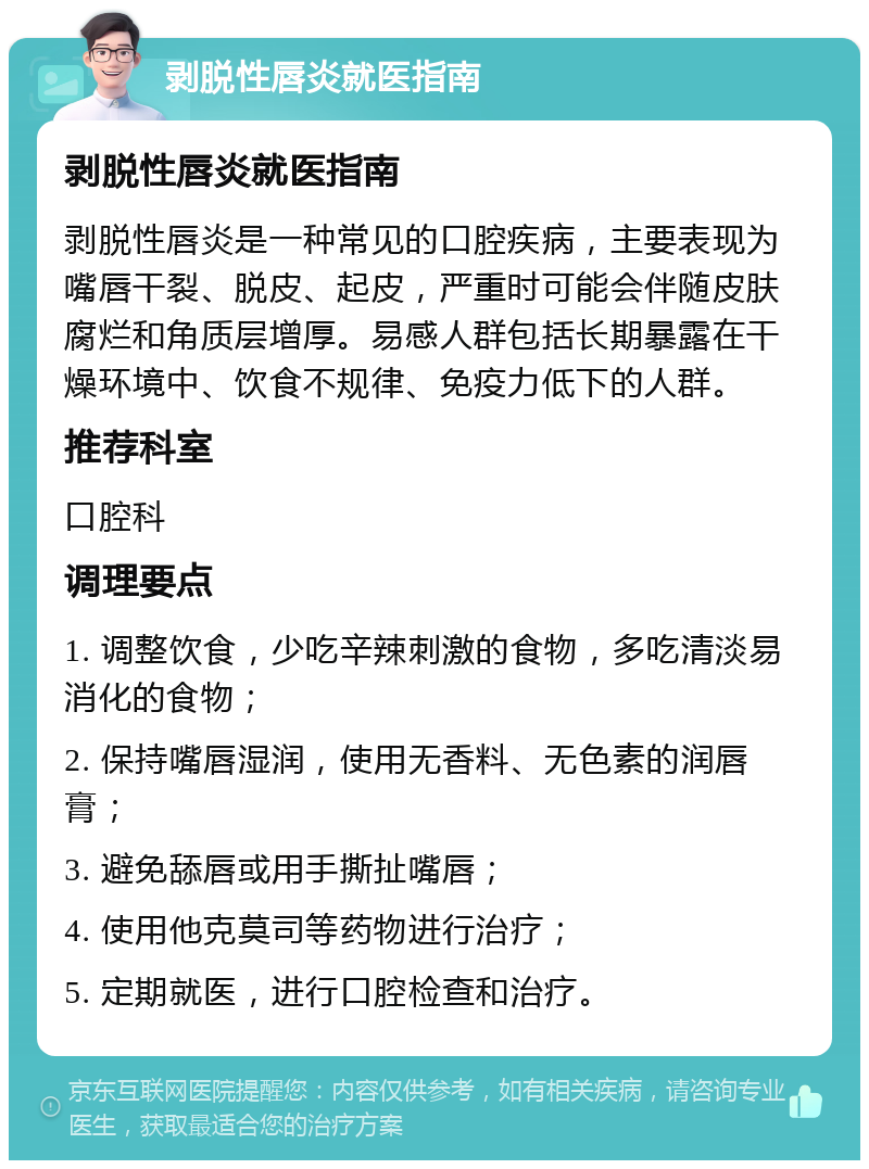 剥脱性唇炎就医指南 剥脱性唇炎就医指南 剥脱性唇炎是一种常见的口腔疾病，主要表现为嘴唇干裂、脱皮、起皮，严重时可能会伴随皮肤腐烂和角质层增厚。易感人群包括长期暴露在干燥环境中、饮食不规律、免疫力低下的人群。 推荐科室 口腔科 调理要点 1. 调整饮食，少吃辛辣刺激的食物，多吃清淡易消化的食物； 2. 保持嘴唇湿润，使用无香料、无色素的润唇膏； 3. 避免舔唇或用手撕扯嘴唇； 4. 使用他克莫司等药物进行治疗； 5. 定期就医，进行口腔检查和治疗。