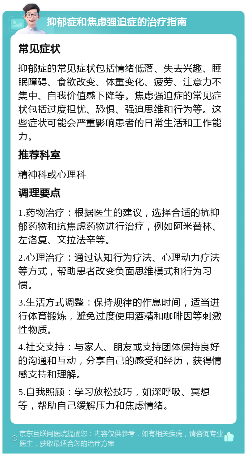 抑郁症和焦虑强迫症的治疗指南 常见症状 抑郁症的常见症状包括情绪低落、失去兴趣、睡眠障碍、食欲改变、体重变化、疲劳、注意力不集中、自我价值感下降等。焦虑强迫症的常见症状包括过度担忧、恐惧、强迫思维和行为等。这些症状可能会严重影响患者的日常生活和工作能力。 推荐科室 精神科或心理科 调理要点 1.药物治疗：根据医生的建议，选择合适的抗抑郁药物和抗焦虑药物进行治疗，例如阿米替林、左洛复、文拉法辛等。 2.心理治疗：通过认知行为疗法、心理动力疗法等方式，帮助患者改变负面思维模式和行为习惯。 3.生活方式调整：保持规律的作息时间，适当进行体育锻炼，避免过度使用酒精和咖啡因等刺激性物质。 4.社交支持：与家人、朋友或支持团体保持良好的沟通和互动，分享自己的感受和经历，获得情感支持和理解。 5.自我照顾：学习放松技巧，如深呼吸、冥想等，帮助自己缓解压力和焦虑情绪。