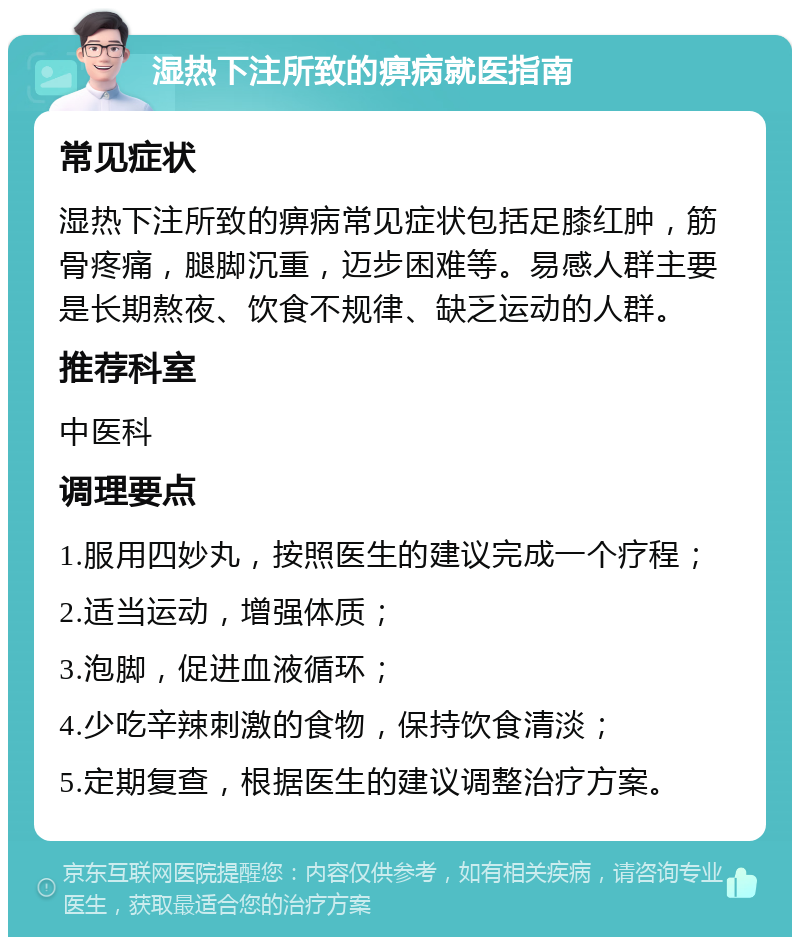 湿热下注所致的痹病就医指南 常见症状 湿热下注所致的痹病常见症状包括足膝红肿，筋骨疼痛，腿脚沉重，迈步困难等。易感人群主要是长期熬夜、饮食不规律、缺乏运动的人群。 推荐科室 中医科 调理要点 1.服用四妙丸，按照医生的建议完成一个疗程； 2.适当运动，增强体质； 3.泡脚，促进血液循环； 4.少吃辛辣刺激的食物，保持饮食清淡； 5.定期复查，根据医生的建议调整治疗方案。