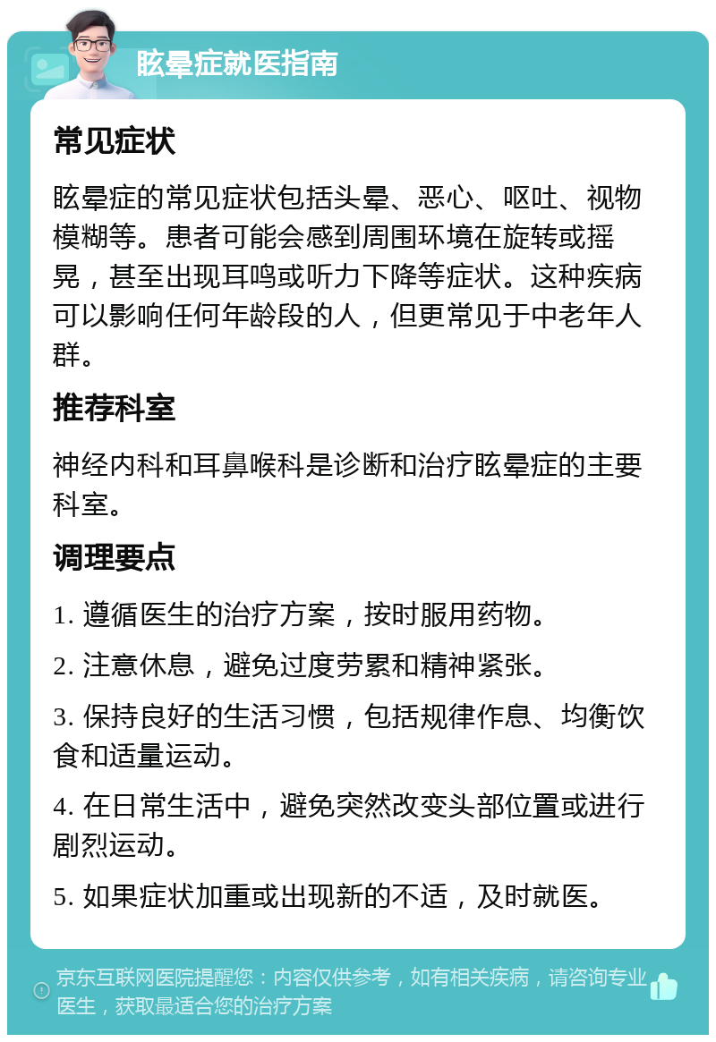 眩晕症就医指南 常见症状 眩晕症的常见症状包括头晕、恶心、呕吐、视物模糊等。患者可能会感到周围环境在旋转或摇晃，甚至出现耳鸣或听力下降等症状。这种疾病可以影响任何年龄段的人，但更常见于中老年人群。 推荐科室 神经内科和耳鼻喉科是诊断和治疗眩晕症的主要科室。 调理要点 1. 遵循医生的治疗方案，按时服用药物。 2. 注意休息，避免过度劳累和精神紧张。 3. 保持良好的生活习惯，包括规律作息、均衡饮食和适量运动。 4. 在日常生活中，避免突然改变头部位置或进行剧烈运动。 5. 如果症状加重或出现新的不适，及时就医。