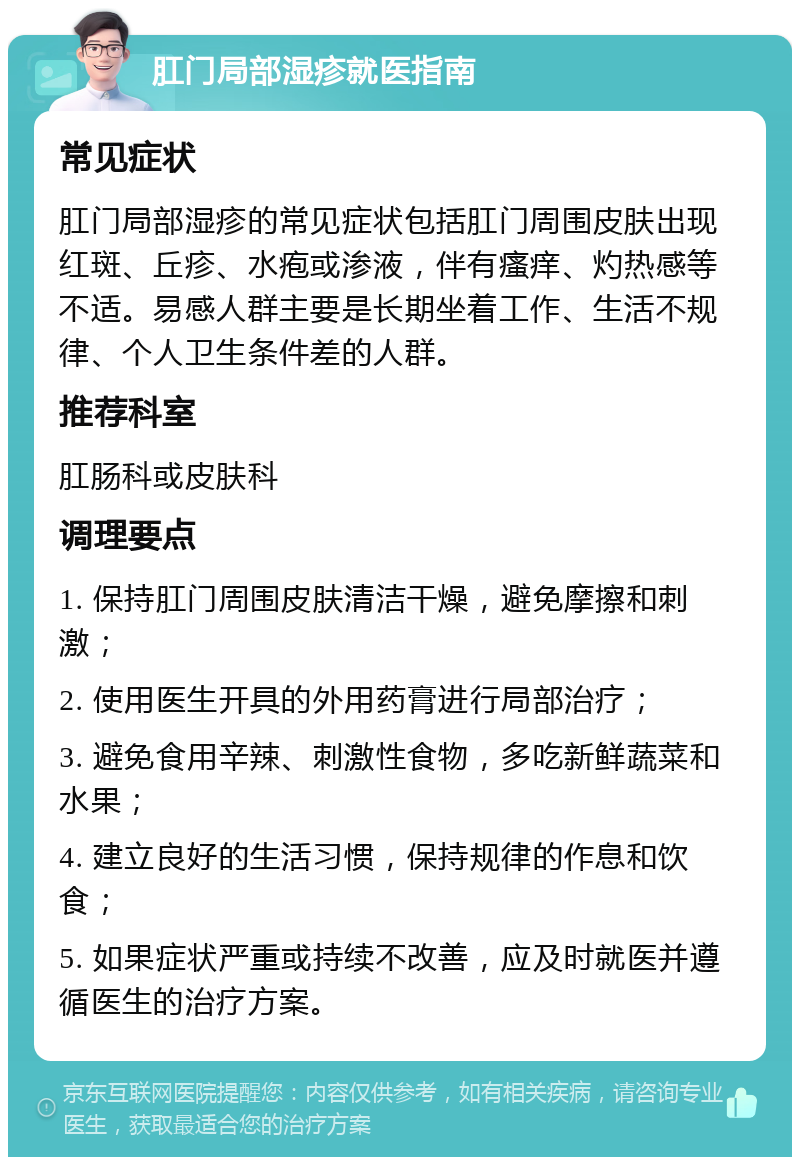 肛门局部湿疹就医指南 常见症状 肛门局部湿疹的常见症状包括肛门周围皮肤出现红斑、丘疹、水疱或渗液，伴有瘙痒、灼热感等不适。易感人群主要是长期坐着工作、生活不规律、个人卫生条件差的人群。 推荐科室 肛肠科或皮肤科 调理要点 1. 保持肛门周围皮肤清洁干燥，避免摩擦和刺激； 2. 使用医生开具的外用药膏进行局部治疗； 3. 避免食用辛辣、刺激性食物，多吃新鲜蔬菜和水果； 4. 建立良好的生活习惯，保持规律的作息和饮食； 5. 如果症状严重或持续不改善，应及时就医并遵循医生的治疗方案。