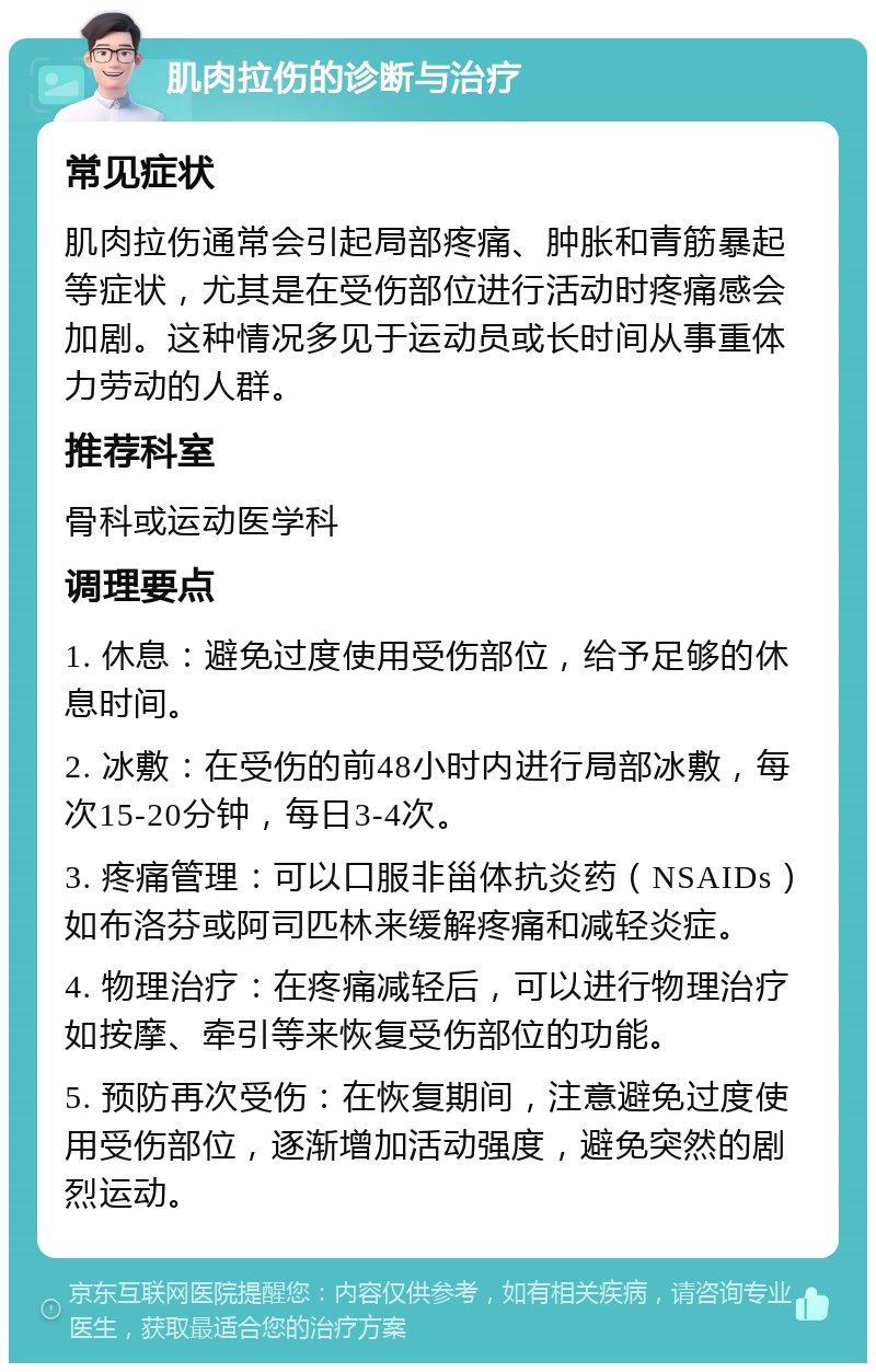 肌肉拉伤的诊断与治疗 常见症状 肌肉拉伤通常会引起局部疼痛、肿胀和青筋暴起等症状，尤其是在受伤部位进行活动时疼痛感会加剧。这种情况多见于运动员或长时间从事重体力劳动的人群。 推荐科室 骨科或运动医学科 调理要点 1. 休息：避免过度使用受伤部位，给予足够的休息时间。 2. 冰敷：在受伤的前48小时内进行局部冰敷，每次15-20分钟，每日3-4次。 3. 疼痛管理：可以口服非甾体抗炎药（NSAIDs）如布洛芬或阿司匹林来缓解疼痛和减轻炎症。 4. 物理治疗：在疼痛减轻后，可以进行物理治疗如按摩、牵引等来恢复受伤部位的功能。 5. 预防再次受伤：在恢复期间，注意避免过度使用受伤部位，逐渐增加活动强度，避免突然的剧烈运动。