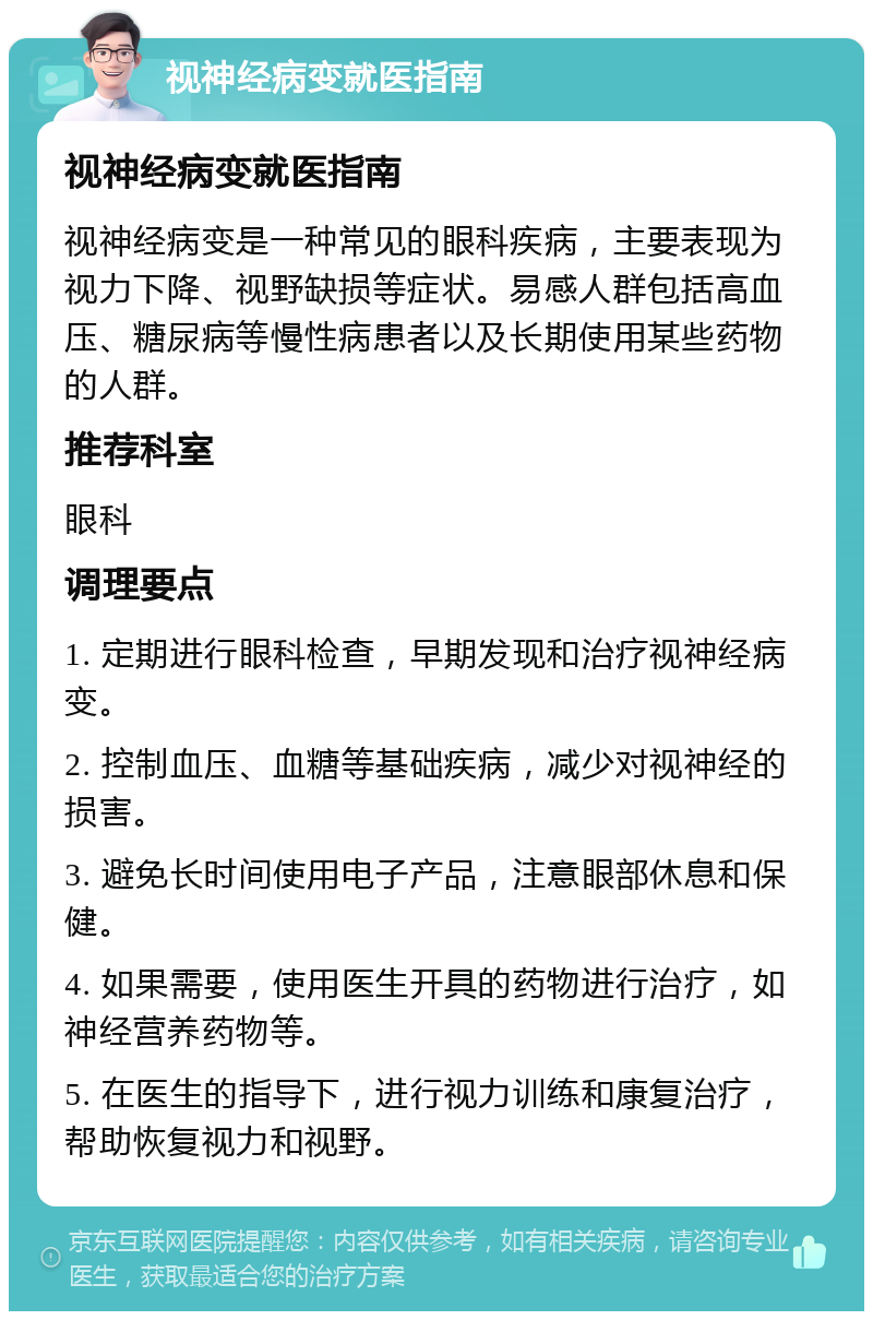 视神经病变就医指南 视神经病变就医指南 视神经病变是一种常见的眼科疾病，主要表现为视力下降、视野缺损等症状。易感人群包括高血压、糖尿病等慢性病患者以及长期使用某些药物的人群。 推荐科室 眼科 调理要点 1. 定期进行眼科检查，早期发现和治疗视神经病变。 2. 控制血压、血糖等基础疾病，减少对视神经的损害。 3. 避免长时间使用电子产品，注意眼部休息和保健。 4. 如果需要，使用医生开具的药物进行治疗，如神经营养药物等。 5. 在医生的指导下，进行视力训练和康复治疗，帮助恢复视力和视野。