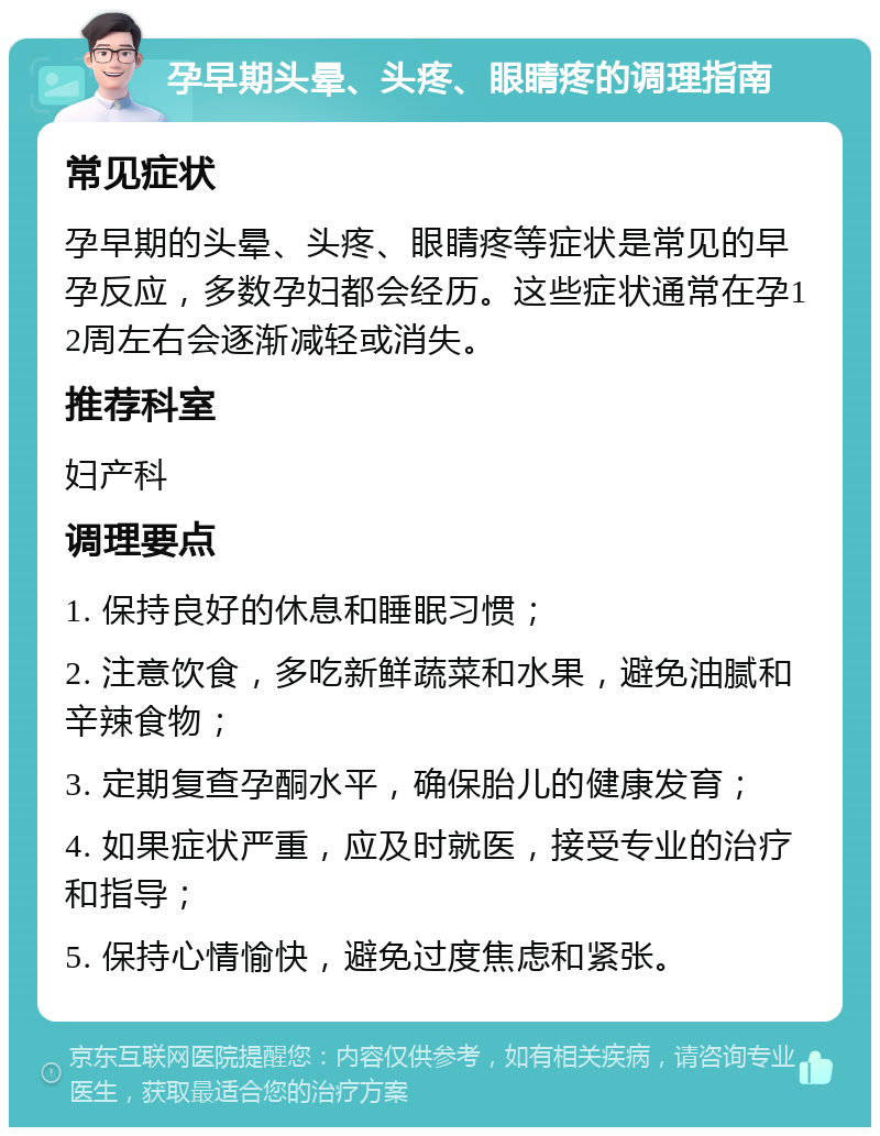 孕早期头晕、头疼、眼睛疼的调理指南 常见症状 孕早期的头晕、头疼、眼睛疼等症状是常见的早孕反应，多数孕妇都会经历。这些症状通常在孕12周左右会逐渐减轻或消失。 推荐科室 妇产科 调理要点 1. 保持良好的休息和睡眠习惯； 2. 注意饮食，多吃新鲜蔬菜和水果，避免油腻和辛辣食物； 3. 定期复查孕酮水平，确保胎儿的健康发育； 4. 如果症状严重，应及时就医，接受专业的治疗和指导； 5. 保持心情愉快，避免过度焦虑和紧张。