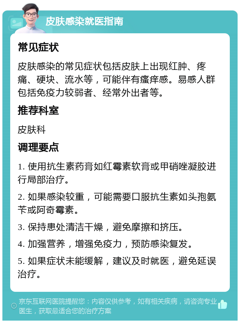 皮肤感染就医指南 常见症状 皮肤感染的常见症状包括皮肤上出现红肿、疼痛、硬块、流水等，可能伴有瘙痒感。易感人群包括免疫力较弱者、经常外出者等。 推荐科室 皮肤科 调理要点 1. 使用抗生素药膏如红霉素软膏或甲硝唑凝胶进行局部治疗。 2. 如果感染较重，可能需要口服抗生素如头孢氨苄或阿奇霉素。 3. 保持患处清洁干燥，避免摩擦和挤压。 4. 加强营养，增强免疫力，预防感染复发。 5. 如果症状未能缓解，建议及时就医，避免延误治疗。