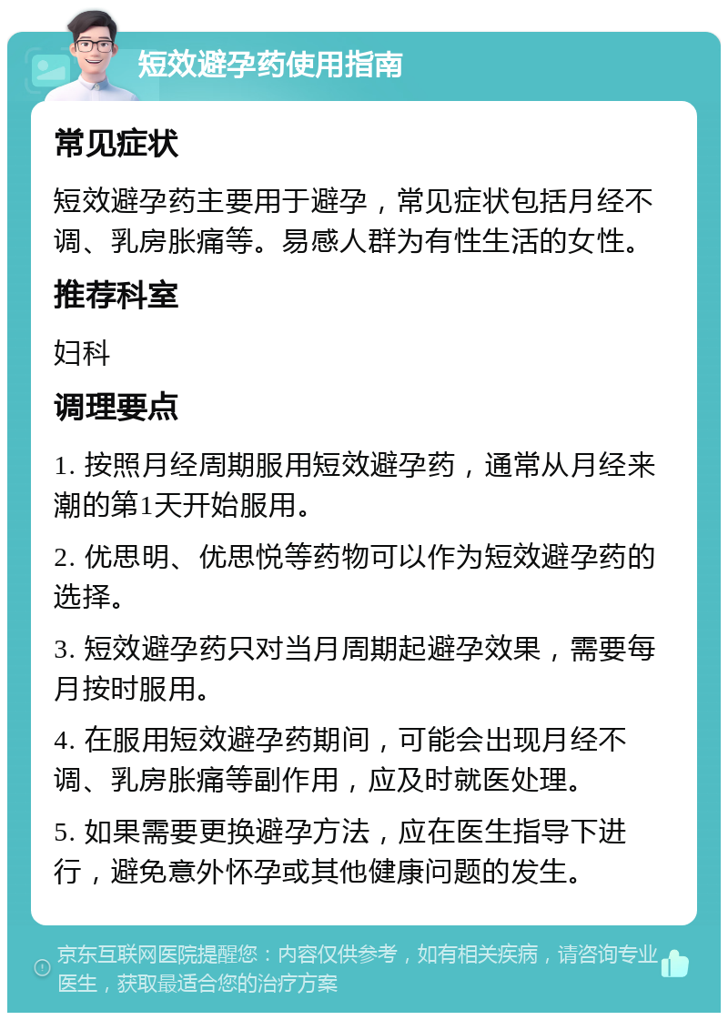 短效避孕药使用指南 常见症状 短效避孕药主要用于避孕，常见症状包括月经不调、乳房胀痛等。易感人群为有性生活的女性。 推荐科室 妇科 调理要点 1. 按照月经周期服用短效避孕药，通常从月经来潮的第1天开始服用。 2. 优思明、优思悦等药物可以作为短效避孕药的选择。 3. 短效避孕药只对当月周期起避孕效果，需要每月按时服用。 4. 在服用短效避孕药期间，可能会出现月经不调、乳房胀痛等副作用，应及时就医处理。 5. 如果需要更换避孕方法，应在医生指导下进行，避免意外怀孕或其他健康问题的发生。