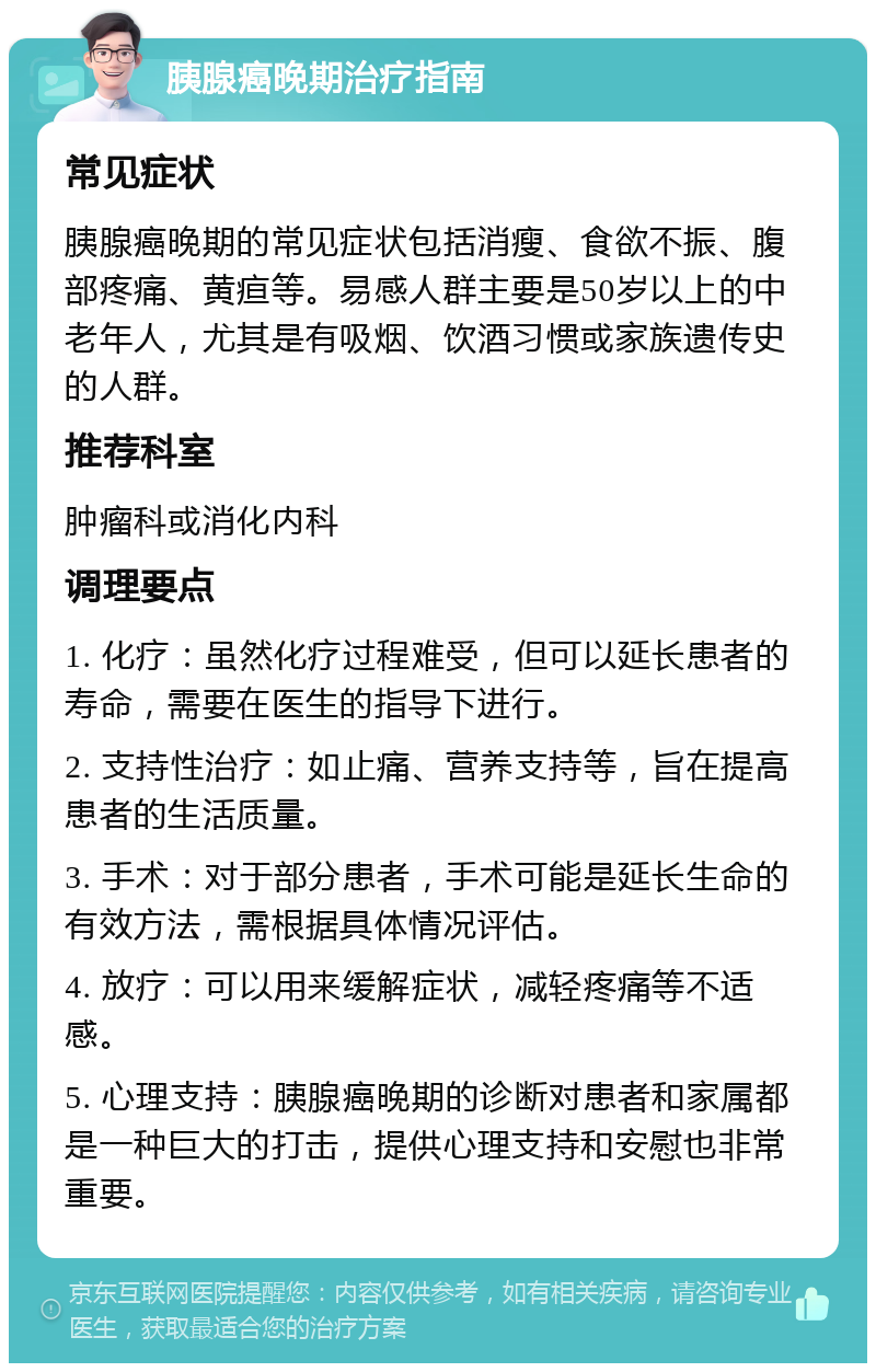 胰腺癌晚期治疗指南 常见症状 胰腺癌晚期的常见症状包括消瘦、食欲不振、腹部疼痛、黄疸等。易感人群主要是50岁以上的中老年人，尤其是有吸烟、饮酒习惯或家族遗传史的人群。 推荐科室 肿瘤科或消化内科 调理要点 1. 化疗：虽然化疗过程难受，但可以延长患者的寿命，需要在医生的指导下进行。 2. 支持性治疗：如止痛、营养支持等，旨在提高患者的生活质量。 3. 手术：对于部分患者，手术可能是延长生命的有效方法，需根据具体情况评估。 4. 放疗：可以用来缓解症状，减轻疼痛等不适感。 5. 心理支持：胰腺癌晚期的诊断对患者和家属都是一种巨大的打击，提供心理支持和安慰也非常重要。