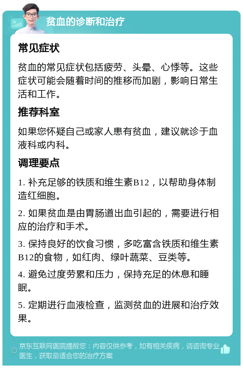 贫血的诊断和治疗 常见症状 贫血的常见症状包括疲劳、头晕、心悸等。这些症状可能会随着时间的推移而加剧，影响日常生活和工作。 推荐科室 如果您怀疑自己或家人患有贫血，建议就诊于血液科或内科。 调理要点 1. 补充足够的铁质和维生素B12，以帮助身体制造红细胞。 2. 如果贫血是由胃肠道出血引起的，需要进行相应的治疗和手术。 3. 保持良好的饮食习惯，多吃富含铁质和维生素B12的食物，如红肉、绿叶蔬菜、豆类等。 4. 避免过度劳累和压力，保持充足的休息和睡眠。 5. 定期进行血液检查，监测贫血的进展和治疗效果。