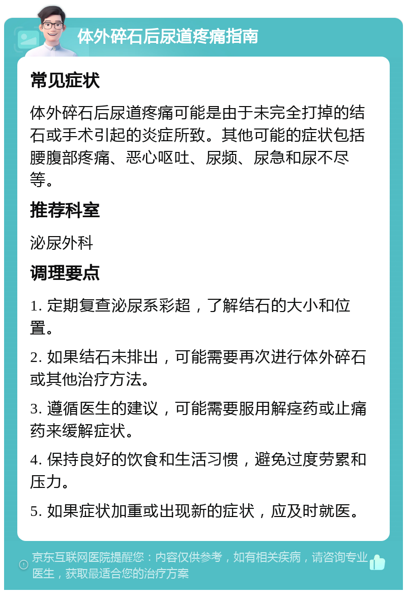 体外碎石后尿道疼痛指南 常见症状 体外碎石后尿道疼痛可能是由于未完全打掉的结石或手术引起的炎症所致。其他可能的症状包括腰腹部疼痛、恶心呕吐、尿频、尿急和尿不尽等。 推荐科室 泌尿外科 调理要点 1. 定期复查泌尿系彩超，了解结石的大小和位置。 2. 如果结石未排出，可能需要再次进行体外碎石或其他治疗方法。 3. 遵循医生的建议，可能需要服用解痉药或止痛药来缓解症状。 4. 保持良好的饮食和生活习惯，避免过度劳累和压力。 5. 如果症状加重或出现新的症状，应及时就医。