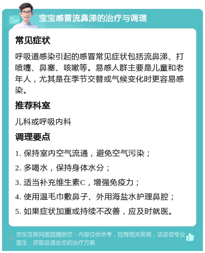 宝宝感冒流鼻涕的治疗与调理 常见症状 呼吸道感染引起的感冒常见症状包括流鼻涕、打喷嚏、鼻塞、咳嗽等。易感人群主要是儿童和老年人，尤其是在季节交替或气候变化时更容易感染。 推荐科室 儿科或呼吸内科 调理要点 1. 保持室内空气流通，避免空气污染； 2. 多喝水，保持身体水分； 3. 适当补充维生素C，增强免疫力； 4. 使用温毛巾敷鼻子、外用海盐水护理鼻腔； 5. 如果症状加重或持续不改善，应及时就医。