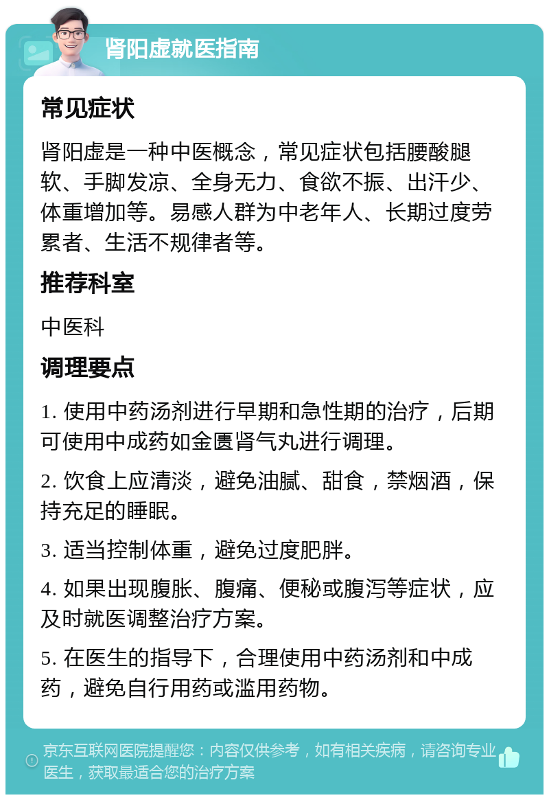 肾阳虚就医指南 常见症状 肾阳虚是一种中医概念，常见症状包括腰酸腿软、手脚发凉、全身无力、食欲不振、出汗少、体重增加等。易感人群为中老年人、长期过度劳累者、生活不规律者等。 推荐科室 中医科 调理要点 1. 使用中药汤剂进行早期和急性期的治疗，后期可使用中成药如金匮肾气丸进行调理。 2. 饮食上应清淡，避免油腻、甜食，禁烟酒，保持充足的睡眠。 3. 适当控制体重，避免过度肥胖。 4. 如果出现腹胀、腹痛、便秘或腹泻等症状，应及时就医调整治疗方案。 5. 在医生的指导下，合理使用中药汤剂和中成药，避免自行用药或滥用药物。