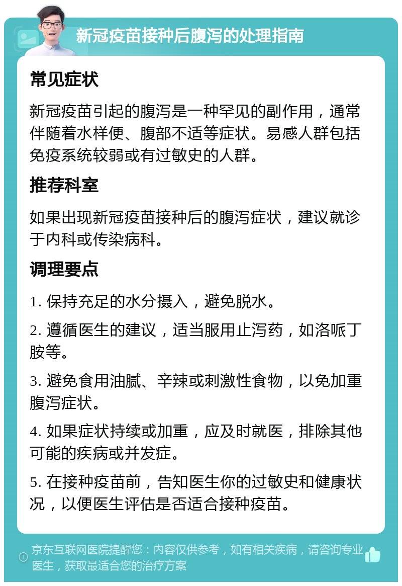 新冠疫苗接种后腹泻的处理指南 常见症状 新冠疫苗引起的腹泻是一种罕见的副作用，通常伴随着水样便、腹部不适等症状。易感人群包括免疫系统较弱或有过敏史的人群。 推荐科室 如果出现新冠疫苗接种后的腹泻症状，建议就诊于内科或传染病科。 调理要点 1. 保持充足的水分摄入，避免脱水。 2. 遵循医生的建议，适当服用止泻药，如洛哌丁胺等。 3. 避免食用油腻、辛辣或刺激性食物，以免加重腹泻症状。 4. 如果症状持续或加重，应及时就医，排除其他可能的疾病或并发症。 5. 在接种疫苗前，告知医生你的过敏史和健康状况，以便医生评估是否适合接种疫苗。