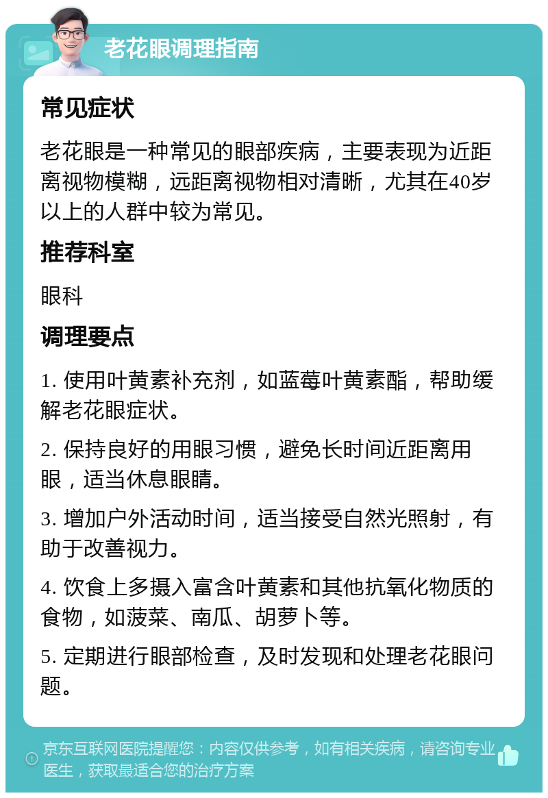 老花眼调理指南 常见症状 老花眼是一种常见的眼部疾病，主要表现为近距离视物模糊，远距离视物相对清晰，尤其在40岁以上的人群中较为常见。 推荐科室 眼科 调理要点 1. 使用叶黄素补充剂，如蓝莓叶黄素酯，帮助缓解老花眼症状。 2. 保持良好的用眼习惯，避免长时间近距离用眼，适当休息眼睛。 3. 增加户外活动时间，适当接受自然光照射，有助于改善视力。 4. 饮食上多摄入富含叶黄素和其他抗氧化物质的食物，如菠菜、南瓜、胡萝卜等。 5. 定期进行眼部检查，及时发现和处理老花眼问题。