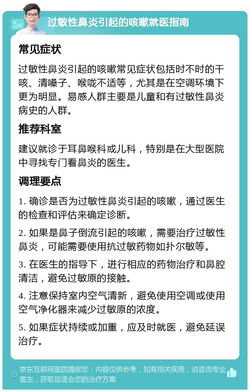 过敏性鼻炎引起的咳嗽就医指南 常见症状 过敏性鼻炎引起的咳嗽常见症状包括时不时的干咳、清嗓子、喉咙不适等，尤其是在空调环境下更为明显。易感人群主要是儿童和有过敏性鼻炎病史的人群。 推荐科室 建议就诊于耳鼻喉科或儿科，特别是在大型医院中寻找专门看鼻炎的医生。 调理要点 1. 确诊是否为过敏性鼻炎引起的咳嗽，通过医生的检查和评估来确定诊断。 2. 如果是鼻子倒流引起的咳嗽，需要治疗过敏性鼻炎，可能需要使用抗过敏药物如扑尔敏等。 3. 在医生的指导下，进行相应的药物治疗和鼻腔清洁，避免过敏原的接触。 4. 注意保持室内空气清新，避免使用空调或使用空气净化器来减少过敏原的浓度。 5. 如果症状持续或加重，应及时就医，避免延误治疗。