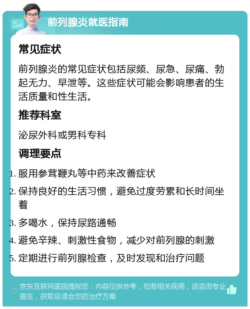 前列腺炎就医指南 常见症状 前列腺炎的常见症状包括尿频、尿急、尿痛、勃起无力、早泄等。这些症状可能会影响患者的生活质量和性生活。 推荐科室 泌尿外科或男科专科 调理要点 服用参茸鞭丸等中药来改善症状 保持良好的生活习惯，避免过度劳累和长时间坐着 多喝水，保持尿路通畅 避免辛辣、刺激性食物，减少对前列腺的刺激 定期进行前列腺检查，及时发现和治疗问题