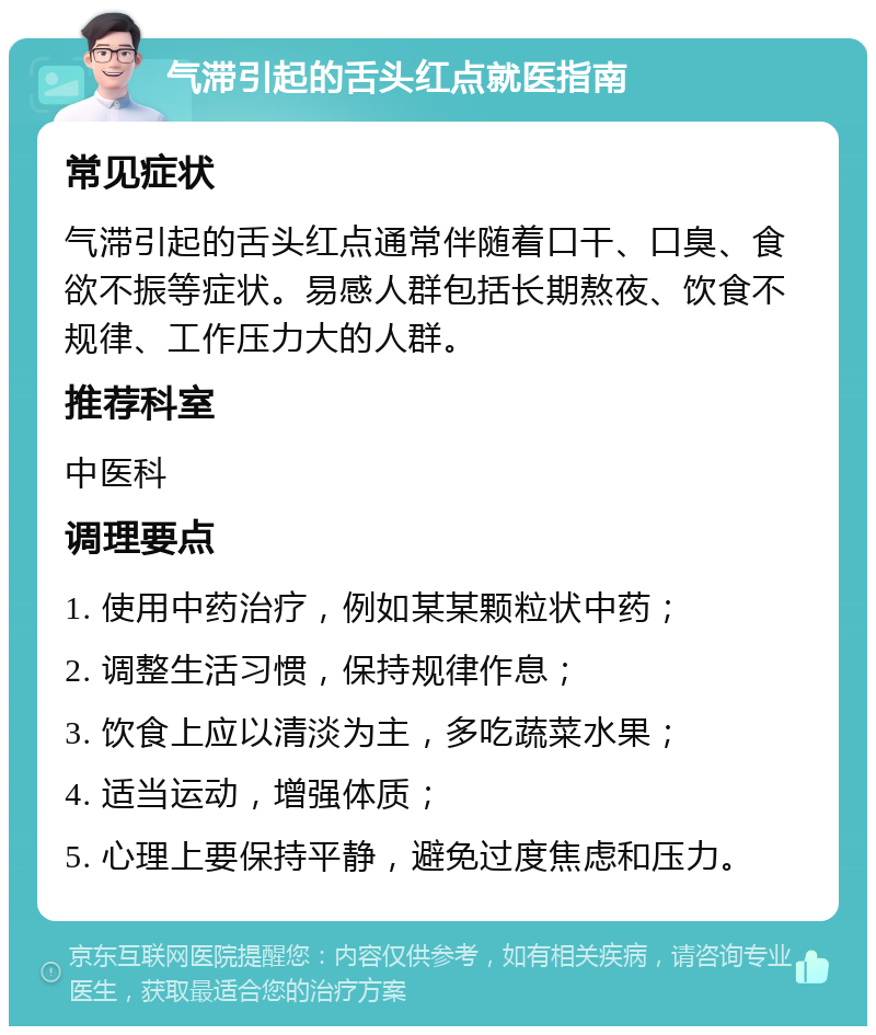 气滞引起的舌头红点就医指南 常见症状 气滞引起的舌头红点通常伴随着口干、口臭、食欲不振等症状。易感人群包括长期熬夜、饮食不规律、工作压力大的人群。 推荐科室 中医科 调理要点 1. 使用中药治疗，例如某某颗粒状中药； 2. 调整生活习惯，保持规律作息； 3. 饮食上应以清淡为主，多吃蔬菜水果； 4. 适当运动，增强体质； 5. 心理上要保持平静，避免过度焦虑和压力。