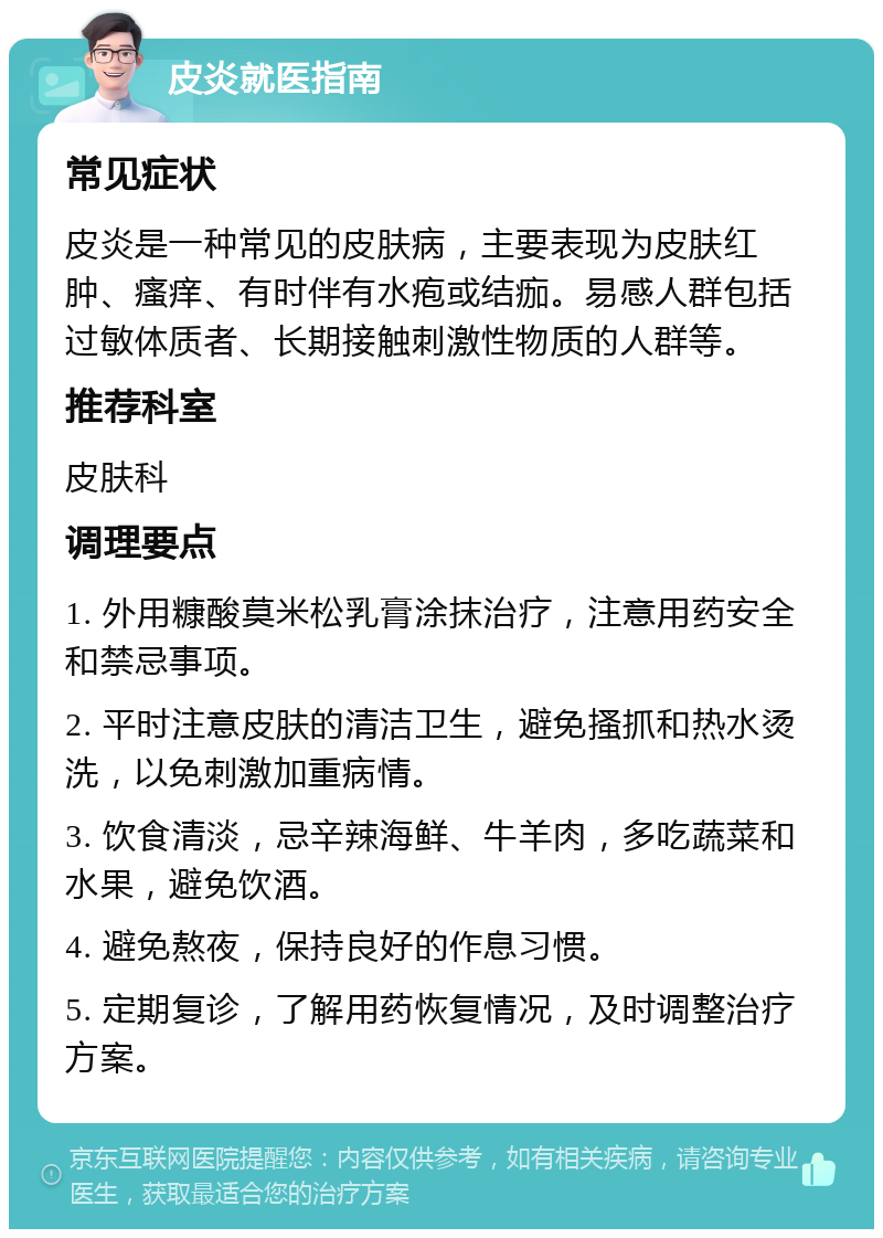 皮炎就医指南 常见症状 皮炎是一种常见的皮肤病，主要表现为皮肤红肿、瘙痒、有时伴有水疱或结痂。易感人群包括过敏体质者、长期接触刺激性物质的人群等。 推荐科室 皮肤科 调理要点 1. 外用糠酸莫米松乳膏涂抹治疗，注意用药安全和禁忌事项。 2. 平时注意皮肤的清洁卫生，避免搔抓和热水烫洗，以免刺激加重病情。 3. 饮食清淡，忌辛辣海鲜、牛羊肉，多吃蔬菜和水果，避免饮酒。 4. 避免熬夜，保持良好的作息习惯。 5. 定期复诊，了解用药恢复情况，及时调整治疗方案。