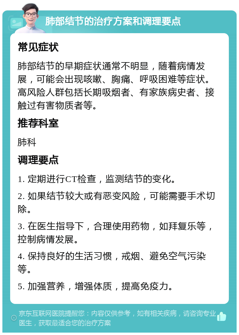 肺部结节的治疗方案和调理要点 常见症状 肺部结节的早期症状通常不明显，随着病情发展，可能会出现咳嗽、胸痛、呼吸困难等症状。高风险人群包括长期吸烟者、有家族病史者、接触过有害物质者等。 推荐科室 肺科 调理要点 1. 定期进行CT检查，监测结节的变化。 2. 如果结节较大或有恶变风险，可能需要手术切除。 3. 在医生指导下，合理使用药物，如拜复乐等，控制病情发展。 4. 保持良好的生活习惯，戒烟、避免空气污染等。 5. 加强营养，增强体质，提高免疫力。