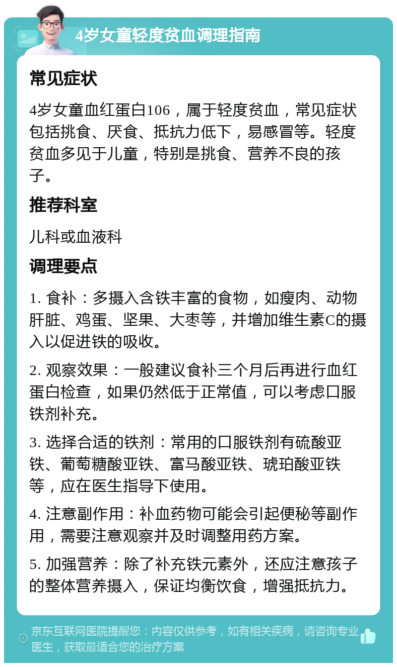 4岁女童轻度贫血调理指南 常见症状 4岁女童血红蛋白106，属于轻度贫血，常见症状包括挑食、厌食、抵抗力低下，易感冒等。轻度贫血多见于儿童，特别是挑食、营养不良的孩子。 推荐科室 儿科或血液科 调理要点 1. 食补：多摄入含铁丰富的食物，如瘦肉、动物肝脏、鸡蛋、坚果、大枣等，并增加维生素C的摄入以促进铁的吸收。 2. 观察效果：一般建议食补三个月后再进行血红蛋白检查，如果仍然低于正常值，可以考虑口服铁剂补充。 3. 选择合适的铁剂：常用的口服铁剂有硫酸亚铁、葡萄糖酸亚铁、富马酸亚铁、琥珀酸亚铁等，应在医生指导下使用。 4. 注意副作用：补血药物可能会引起便秘等副作用，需要注意观察并及时调整用药方案。 5. 加强营养：除了补充铁元素外，还应注意孩子的整体营养摄入，保证均衡饮食，增强抵抗力。