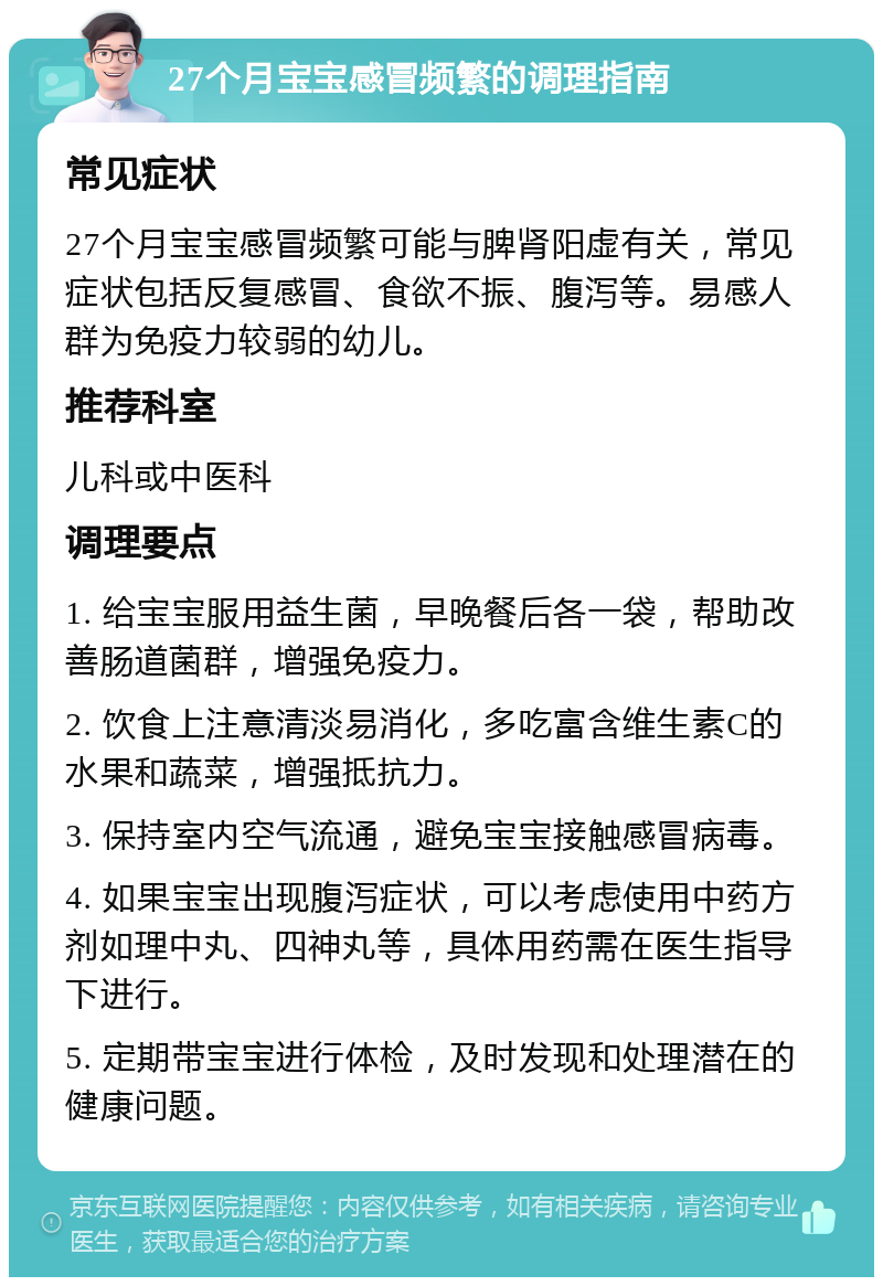 27个月宝宝感冒频繁的调理指南 常见症状 27个月宝宝感冒频繁可能与脾肾阳虚有关，常见症状包括反复感冒、食欲不振、腹泻等。易感人群为免疫力较弱的幼儿。 推荐科室 儿科或中医科 调理要点 1. 给宝宝服用益生菌，早晚餐后各一袋，帮助改善肠道菌群，增强免疫力。 2. 饮食上注意清淡易消化，多吃富含维生素C的水果和蔬菜，增强抵抗力。 3. 保持室内空气流通，避免宝宝接触感冒病毒。 4. 如果宝宝出现腹泻症状，可以考虑使用中药方剂如理中丸、四神丸等，具体用药需在医生指导下进行。 5. 定期带宝宝进行体检，及时发现和处理潜在的健康问题。