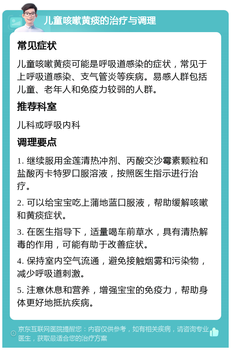 儿童咳嗽黄痰的治疗与调理 常见症状 儿童咳嗽黄痰可能是呼吸道感染的症状，常见于上呼吸道感染、支气管炎等疾病。易感人群包括儿童、老年人和免疫力较弱的人群。 推荐科室 儿科或呼吸内科 调理要点 1. 继续服用金莲清热冲剂、丙酸交沙霉素颗粒和盐酸丙卡特罗口服溶液，按照医生指示进行治疗。 2. 可以给宝宝吃上蒲地蓝口服液，帮助缓解咳嗽和黄痰症状。 3. 在医生指导下，适量喝车前草水，具有清热解毒的作用，可能有助于改善症状。 4. 保持室内空气流通，避免接触烟雾和污染物，减少呼吸道刺激。 5. 注意休息和营养，增强宝宝的免疫力，帮助身体更好地抵抗疾病。