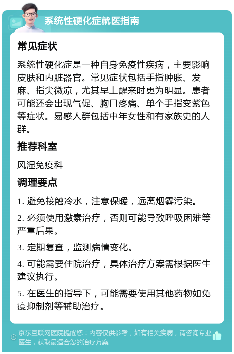 系统性硬化症就医指南 常见症状 系统性硬化症是一种自身免疫性疾病，主要影响皮肤和内脏器官。常见症状包括手指肿胀、发麻、指尖微凉，尤其早上醒来时更为明显。患者可能还会出现气促、胸口疼痛、单个手指变紫色等症状。易感人群包括中年女性和有家族史的人群。 推荐科室 风湿免疫科 调理要点 1. 避免接触冷水，注意保暖，远离烟雾污染。 2. 必须使用激素治疗，否则可能导致呼吸困难等严重后果。 3. 定期复查，监测病情变化。 4. 可能需要住院治疗，具体治疗方案需根据医生建议执行。 5. 在医生的指导下，可能需要使用其他药物如免疫抑制剂等辅助治疗。