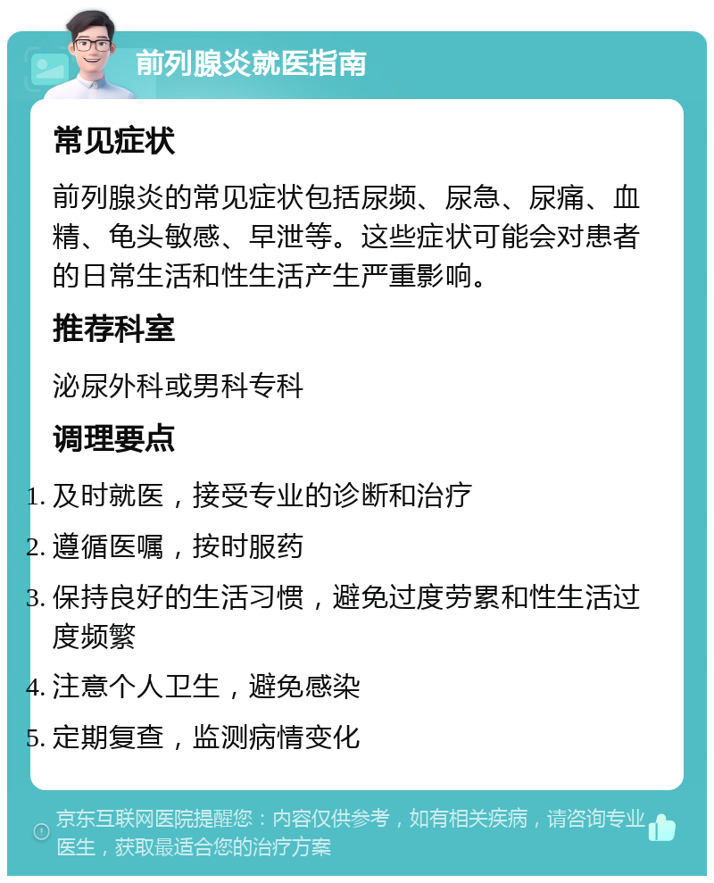 前列腺炎就医指南 常见症状 前列腺炎的常见症状包括尿频、尿急、尿痛、血精、龟头敏感、早泄等。这些症状可能会对患者的日常生活和性生活产生严重影响。 推荐科室 泌尿外科或男科专科 调理要点 及时就医，接受专业的诊断和治疗 遵循医嘱，按时服药 保持良好的生活习惯，避免过度劳累和性生活过度频繁 注意个人卫生，避免感染 定期复查，监测病情变化