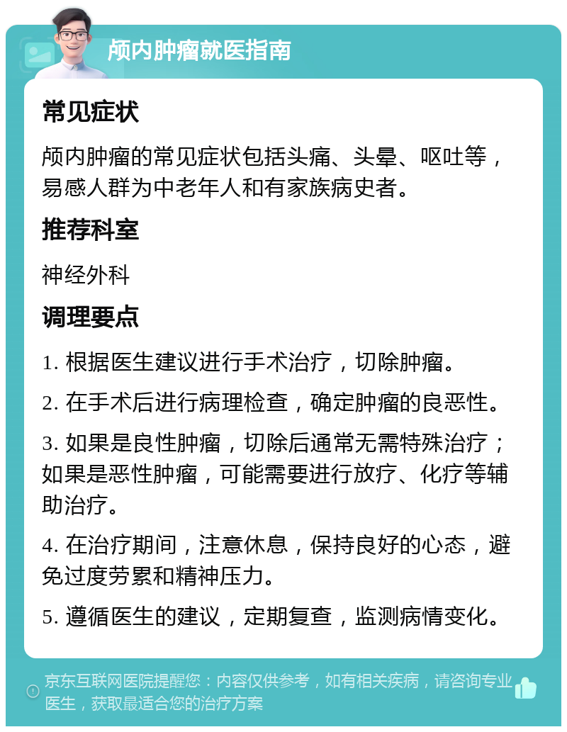 颅内肿瘤就医指南 常见症状 颅内肿瘤的常见症状包括头痛、头晕、呕吐等，易感人群为中老年人和有家族病史者。 推荐科室 神经外科 调理要点 1. 根据医生建议进行手术治疗，切除肿瘤。 2. 在手术后进行病理检查，确定肿瘤的良恶性。 3. 如果是良性肿瘤，切除后通常无需特殊治疗；如果是恶性肿瘤，可能需要进行放疗、化疗等辅助治疗。 4. 在治疗期间，注意休息，保持良好的心态，避免过度劳累和精神压力。 5. 遵循医生的建议，定期复查，监测病情变化。