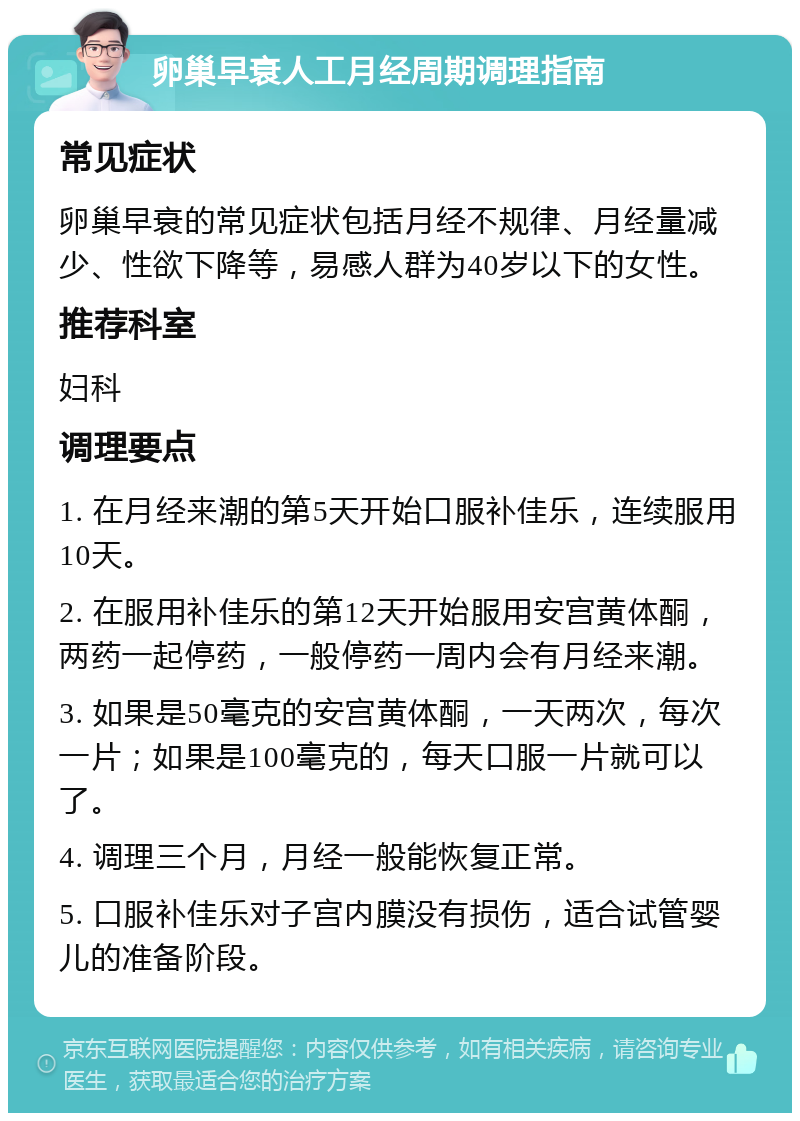 卵巢早衰人工月经周期调理指南 常见症状 卵巢早衰的常见症状包括月经不规律、月经量减少、性欲下降等，易感人群为40岁以下的女性。 推荐科室 妇科 调理要点 1. 在月经来潮的第5天开始口服补佳乐，连续服用10天。 2. 在服用补佳乐的第12天开始服用安宫黄体酮，两药一起停药，一般停药一周内会有月经来潮。 3. 如果是50毫克的安宫黄体酮，一天两次，每次一片；如果是100毫克的，每天口服一片就可以了。 4. 调理三个月，月经一般能恢复正常。 5. 口服补佳乐对子宫内膜没有损伤，适合试管婴儿的准备阶段。