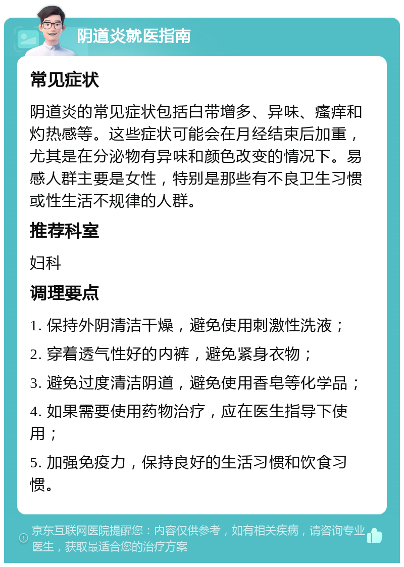 阴道炎就医指南 常见症状 阴道炎的常见症状包括白带增多、异味、瘙痒和灼热感等。这些症状可能会在月经结束后加重，尤其是在分泌物有异味和颜色改变的情况下。易感人群主要是女性，特别是那些有不良卫生习惯或性生活不规律的人群。 推荐科室 妇科 调理要点 1. 保持外阴清洁干燥，避免使用刺激性洗液； 2. 穿着透气性好的内裤，避免紧身衣物； 3. 避免过度清洁阴道，避免使用香皂等化学品； 4. 如果需要使用药物治疗，应在医生指导下使用； 5. 加强免疫力，保持良好的生活习惯和饮食习惯。