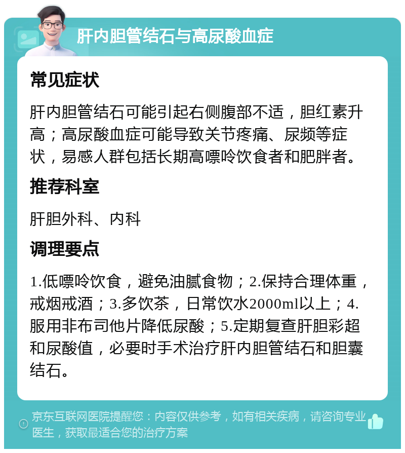 肝内胆管结石与高尿酸血症 常见症状 肝内胆管结石可能引起右侧腹部不适，胆红素升高；高尿酸血症可能导致关节疼痛、尿频等症状，易感人群包括长期高嘌呤饮食者和肥胖者。 推荐科室 肝胆外科、内科 调理要点 1.低嘌呤饮食，避免油腻食物；2.保持合理体重，戒烟戒酒；3.多饮茶，日常饮水2000ml以上；4.服用非布司他片降低尿酸；5.定期复查肝胆彩超和尿酸值，必要时手术治疗肝内胆管结石和胆囊结石。