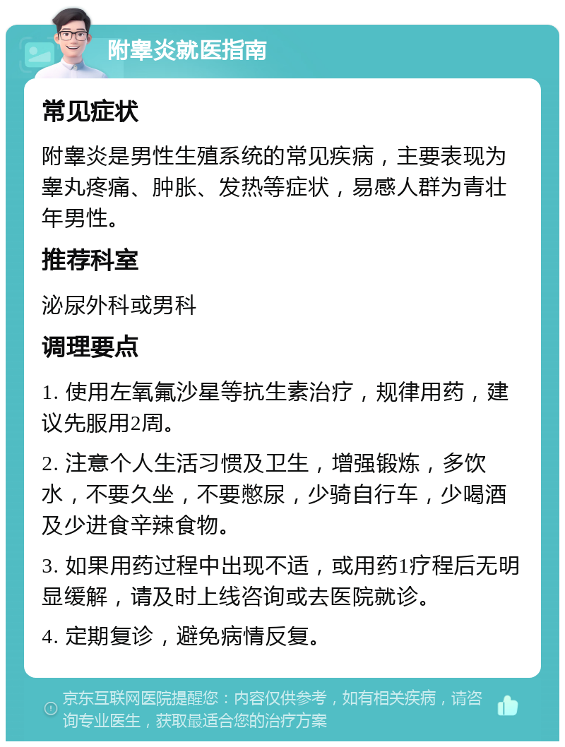 附睾炎就医指南 常见症状 附睾炎是男性生殖系统的常见疾病，主要表现为睾丸疼痛、肿胀、发热等症状，易感人群为青壮年男性。 推荐科室 泌尿外科或男科 调理要点 1. 使用左氧氟沙星等抗生素治疗，规律用药，建议先服用2周。 2. 注意个人生活习惯及卫生，增强锻炼，多饮水，不要久坐，不要憋尿，少骑自行车，少喝酒及少进食辛辣食物。 3. 如果用药过程中出现不适，或用药1疗程后无明显缓解，请及时上线咨询或去医院就诊。 4. 定期复诊，避免病情反复。