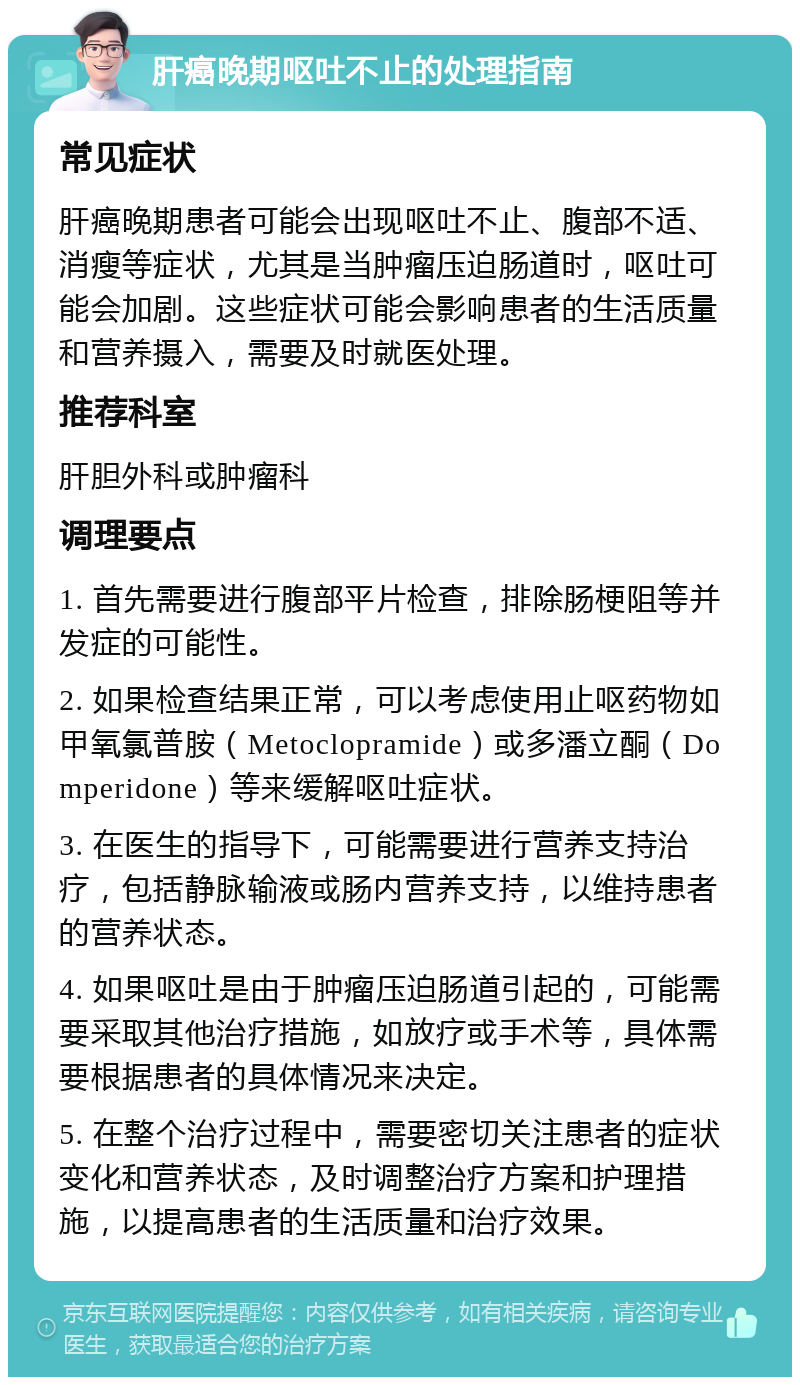 肝癌晚期呕吐不止的处理指南 常见症状 肝癌晚期患者可能会出现呕吐不止、腹部不适、消瘦等症状，尤其是当肿瘤压迫肠道时，呕吐可能会加剧。这些症状可能会影响患者的生活质量和营养摄入，需要及时就医处理。 推荐科室 肝胆外科或肿瘤科 调理要点 1. 首先需要进行腹部平片检查，排除肠梗阻等并发症的可能性。 2. 如果检查结果正常，可以考虑使用止呕药物如甲氧氯普胺（Metoclopramide）或多潘立酮（Domperidone）等来缓解呕吐症状。 3. 在医生的指导下，可能需要进行营养支持治疗，包括静脉输液或肠内营养支持，以维持患者的营养状态。 4. 如果呕吐是由于肿瘤压迫肠道引起的，可能需要采取其他治疗措施，如放疗或手术等，具体需要根据患者的具体情况来决定。 5. 在整个治疗过程中，需要密切关注患者的症状变化和营养状态，及时调整治疗方案和护理措施，以提高患者的生活质量和治疗效果。