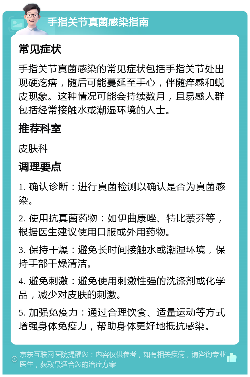 手指关节真菌感染指南 常见症状 手指关节真菌感染的常见症状包括手指关节处出现硬疙瘩，随后可能蔓延至手心，伴随痒感和蜕皮现象。这种情况可能会持续数月，且易感人群包括经常接触水或潮湿环境的人士。 推荐科室 皮肤科 调理要点 1. 确认诊断：进行真菌检测以确认是否为真菌感染。 2. 使用抗真菌药物：如伊曲康唑、特比萘芬等，根据医生建议使用口服或外用药物。 3. 保持干燥：避免长时间接触水或潮湿环境，保持手部干燥清洁。 4. 避免刺激：避免使用刺激性强的洗涤剂或化学品，减少对皮肤的刺激。 5. 加强免疫力：通过合理饮食、适量运动等方式增强身体免疫力，帮助身体更好地抵抗感染。