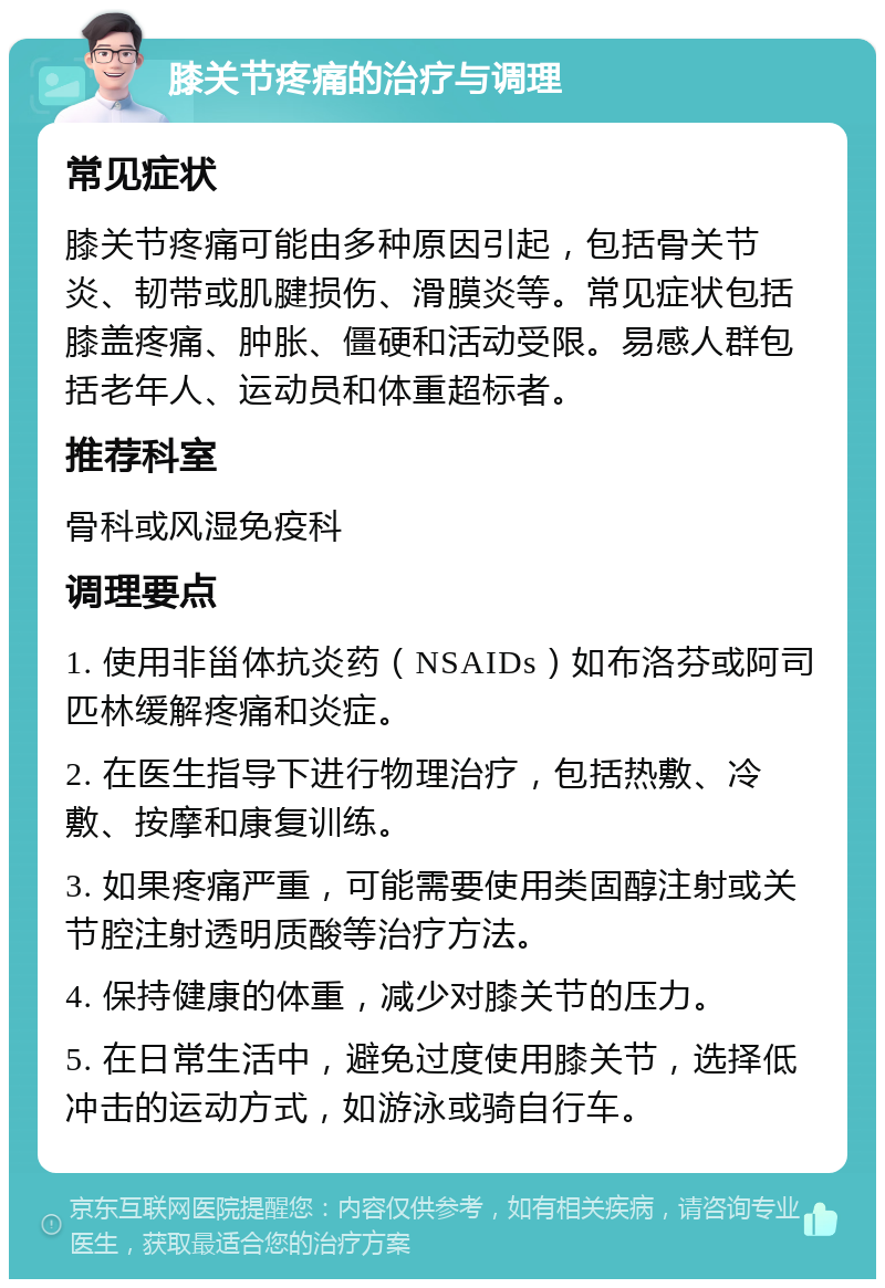 膝关节疼痛的治疗与调理 常见症状 膝关节疼痛可能由多种原因引起，包括骨关节炎、韧带或肌腱损伤、滑膜炎等。常见症状包括膝盖疼痛、肿胀、僵硬和活动受限。易感人群包括老年人、运动员和体重超标者。 推荐科室 骨科或风湿免疫科 调理要点 1. 使用非甾体抗炎药（NSAIDs）如布洛芬或阿司匹林缓解疼痛和炎症。 2. 在医生指导下进行物理治疗，包括热敷、冷敷、按摩和康复训练。 3. 如果疼痛严重，可能需要使用类固醇注射或关节腔注射透明质酸等治疗方法。 4. 保持健康的体重，减少对膝关节的压力。 5. 在日常生活中，避免过度使用膝关节，选择低冲击的运动方式，如游泳或骑自行车。