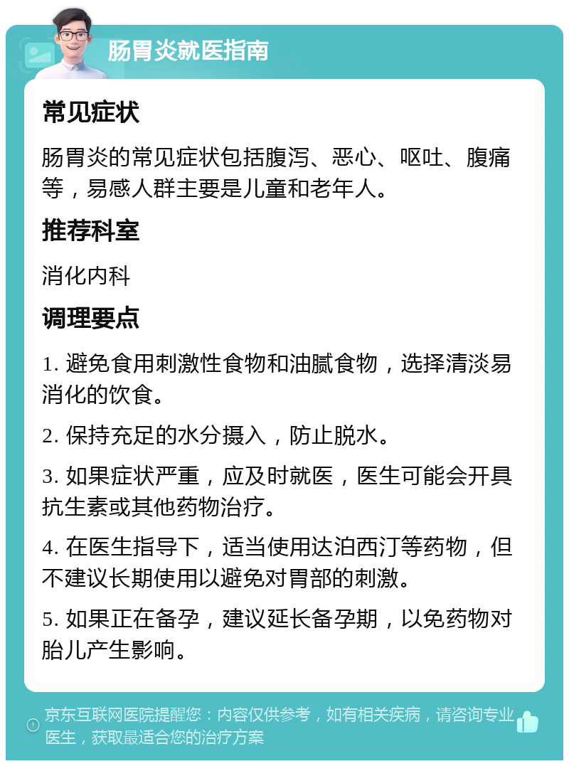 肠胃炎就医指南 常见症状 肠胃炎的常见症状包括腹泻、恶心、呕吐、腹痛等，易感人群主要是儿童和老年人。 推荐科室 消化内科 调理要点 1. 避免食用刺激性食物和油腻食物，选择清淡易消化的饮食。 2. 保持充足的水分摄入，防止脱水。 3. 如果症状严重，应及时就医，医生可能会开具抗生素或其他药物治疗。 4. 在医生指导下，适当使用达泊西汀等药物，但不建议长期使用以避免对胃部的刺激。 5. 如果正在备孕，建议延长备孕期，以免药物对胎儿产生影响。