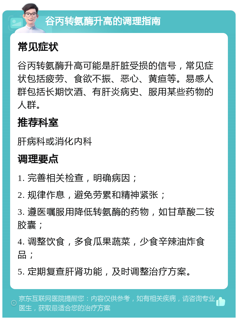 谷丙转氨酶升高的调理指南 常见症状 谷丙转氨酶升高可能是肝脏受损的信号，常见症状包括疲劳、食欲不振、恶心、黄疸等。易感人群包括长期饮酒、有肝炎病史、服用某些药物的人群。 推荐科室 肝病科或消化内科 调理要点 1. 完善相关检查，明确病因； 2. 规律作息，避免劳累和精神紧张； 3. 遵医嘱服用降低转氨酶的药物，如甘草酸二铵胶囊； 4. 调整饮食，多食瓜果蔬菜，少食辛辣油炸食品； 5. 定期复查肝肾功能，及时调整治疗方案。