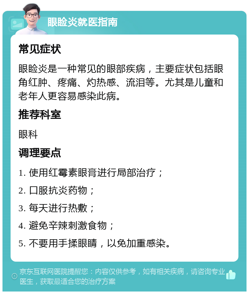 眼睑炎就医指南 常见症状 眼睑炎是一种常见的眼部疾病，主要症状包括眼角红肿、疼痛、灼热感、流泪等。尤其是儿童和老年人更容易感染此病。 推荐科室 眼科 调理要点 1. 使用红霉素眼膏进行局部治疗； 2. 口服抗炎药物； 3. 每天进行热敷； 4. 避免辛辣刺激食物； 5. 不要用手揉眼睛，以免加重感染。