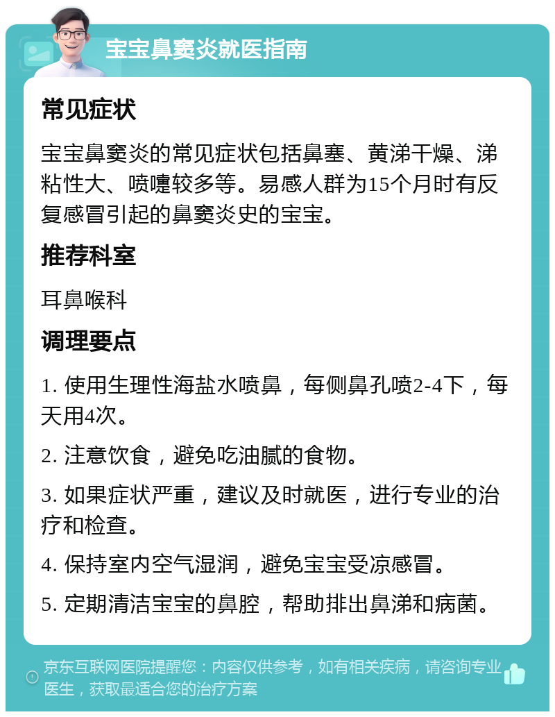 宝宝鼻窦炎就医指南 常见症状 宝宝鼻窦炎的常见症状包括鼻塞、黄涕干燥、涕粘性大、喷嚏较多等。易感人群为15个月时有反复感冒引起的鼻窦炎史的宝宝。 推荐科室 耳鼻喉科 调理要点 1. 使用生理性海盐水喷鼻，每侧鼻孔喷2-4下，每天用4次。 2. 注意饮食，避免吃油腻的食物。 3. 如果症状严重，建议及时就医，进行专业的治疗和检查。 4. 保持室内空气湿润，避免宝宝受凉感冒。 5. 定期清洁宝宝的鼻腔，帮助排出鼻涕和病菌。