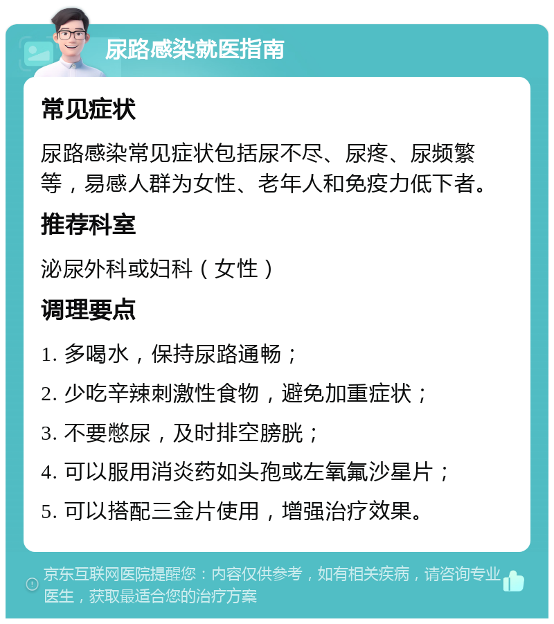 尿路感染就医指南 常见症状 尿路感染常见症状包括尿不尽、尿疼、尿频繁等，易感人群为女性、老年人和免疫力低下者。 推荐科室 泌尿外科或妇科（女性） 调理要点 1. 多喝水，保持尿路通畅； 2. 少吃辛辣刺激性食物，避免加重症状； 3. 不要憋尿，及时排空膀胱； 4. 可以服用消炎药如头孢或左氧氟沙星片； 5. 可以搭配三金片使用，增强治疗效果。