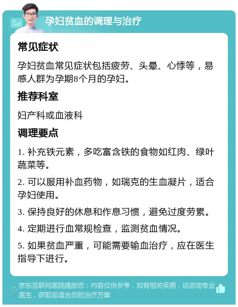 孕妇贫血的调理与治疗 常见症状 孕妇贫血常见症状包括疲劳、头晕、心悸等，易感人群为孕期8个月的孕妇。 推荐科室 妇产科或血液科 调理要点 1. 补充铁元素，多吃富含铁的食物如红肉、绿叶蔬菜等。 2. 可以服用补血药物，如瑞克的生血凝片，适合孕妇使用。 3. 保持良好的休息和作息习惯，避免过度劳累。 4. 定期进行血常规检查，监测贫血情况。 5. 如果贫血严重，可能需要输血治疗，应在医生指导下进行。