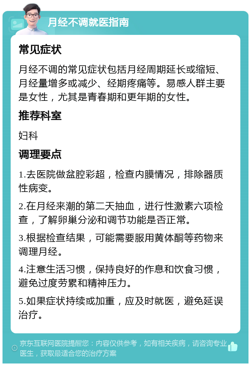 月经不调就医指南 常见症状 月经不调的常见症状包括月经周期延长或缩短、月经量增多或减少、经期疼痛等。易感人群主要是女性，尤其是青春期和更年期的女性。 推荐科室 妇科 调理要点 1.去医院做盆腔彩超，检查内膜情况，排除器质性病变。 2.在月经来潮的第二天抽血，进行性激素六项检查，了解卵巢分泌和调节功能是否正常。 3.根据检查结果，可能需要服用黄体酮等药物来调理月经。 4.注意生活习惯，保持良好的作息和饮食习惯，避免过度劳累和精神压力。 5.如果症状持续或加重，应及时就医，避免延误治疗。