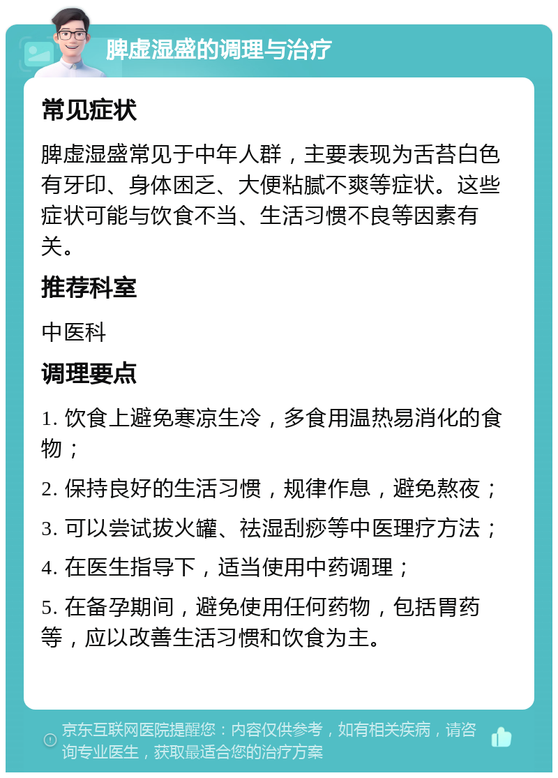 脾虚湿盛的调理与治疗 常见症状 脾虚湿盛常见于中年人群，主要表现为舌苔白色有牙印、身体困乏、大便粘腻不爽等症状。这些症状可能与饮食不当、生活习惯不良等因素有关。 推荐科室 中医科 调理要点 1. 饮食上避免寒凉生冷，多食用温热易消化的食物； 2. 保持良好的生活习惯，规律作息，避免熬夜； 3. 可以尝试拔火罐、祛湿刮痧等中医理疗方法； 4. 在医生指导下，适当使用中药调理； 5. 在备孕期间，避免使用任何药物，包括胃药等，应以改善生活习惯和饮食为主。