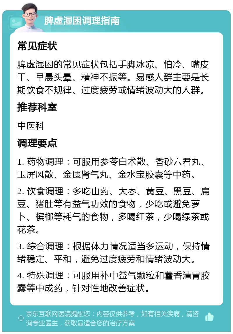 脾虚湿困调理指南 常见症状 脾虚湿困的常见症状包括手脚冰凉、怕冷、嘴皮干、早晨头晕、精神不振等。易感人群主要是长期饮食不规律、过度疲劳或情绪波动大的人群。 推荐科室 中医科 调理要点 1. 药物调理：可服用参苓白术散、香砂六君丸、玉屏风散、金匮肾气丸、金水宝胶囊等中药。 2. 饮食调理：多吃山药、大枣、黄豆、黑豆、扁豆、猪肚等有益气功效的食物，少吃或避免萝卜、槟榔等耗气的食物，多喝红茶，少喝绿茶或花茶。 3. 综合调理：根据体力情况适当多运动，保持情绪稳定、平和，避免过度疲劳和情绪波动大。 4. 特殊调理：可服用补中益气颗粒和藿香清胃胶囊等中成药，针对性地改善症状。