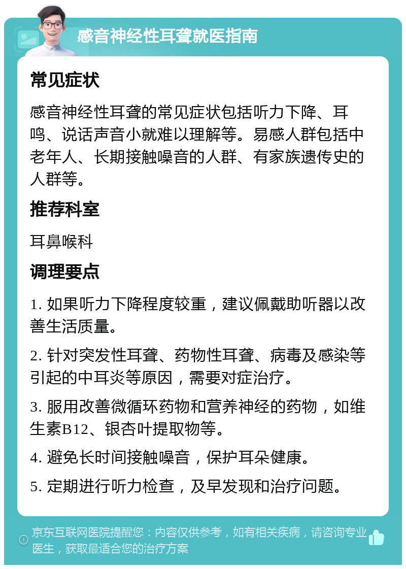 感音神经性耳聋就医指南 常见症状 感音神经性耳聋的常见症状包括听力下降、耳鸣、说话声音小就难以理解等。易感人群包括中老年人、长期接触噪音的人群、有家族遗传史的人群等。 推荐科室 耳鼻喉科 调理要点 1. 如果听力下降程度较重，建议佩戴助听器以改善生活质量。 2. 针对突发性耳聋、药物性耳聋、病毒及感染等引起的中耳炎等原因，需要对症治疗。 3. 服用改善微循环药物和营养神经的药物，如维生素B12、银杏叶提取物等。 4. 避免长时间接触噪音，保护耳朵健康。 5. 定期进行听力检查，及早发现和治疗问题。