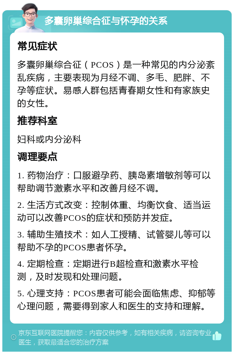 多囊卵巢综合征与怀孕的关系 常见症状 多囊卵巢综合征（PCOS）是一种常见的内分泌紊乱疾病，主要表现为月经不调、多毛、肥胖、不孕等症状。易感人群包括青春期女性和有家族史的女性。 推荐科室 妇科或内分泌科 调理要点 1. 药物治疗：口服避孕药、胰岛素增敏剂等可以帮助调节激素水平和改善月经不调。 2. 生活方式改变：控制体重、均衡饮食、适当运动可以改善PCOS的症状和预防并发症。 3. 辅助生殖技术：如人工授精、试管婴儿等可以帮助不孕的PCOS患者怀孕。 4. 定期检查：定期进行B超检查和激素水平检测，及时发现和处理问题。 5. 心理支持：PCOS患者可能会面临焦虑、抑郁等心理问题，需要得到家人和医生的支持和理解。