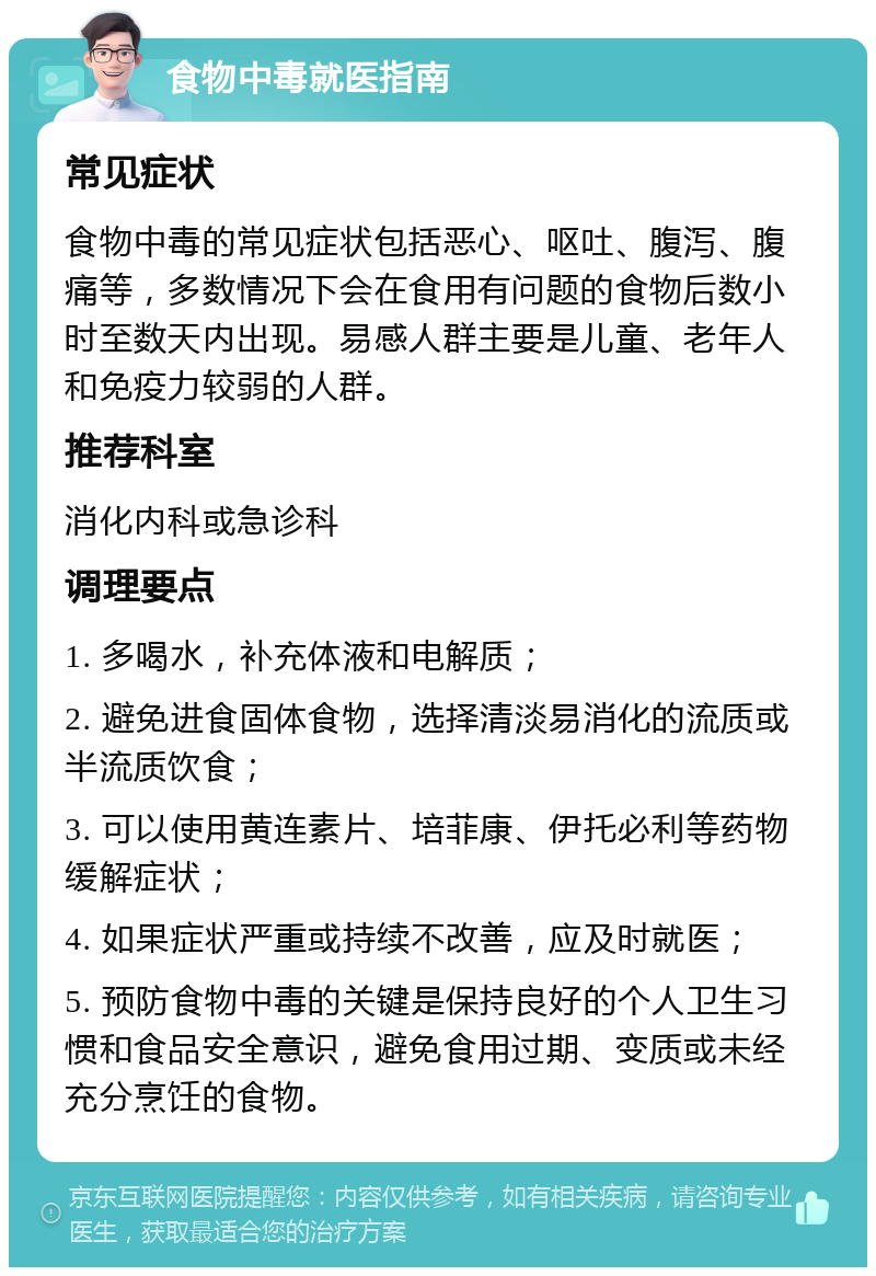 食物中毒就医指南 常见症状 食物中毒的常见症状包括恶心、呕吐、腹泻、腹痛等，多数情况下会在食用有问题的食物后数小时至数天内出现。易感人群主要是儿童、老年人和免疫力较弱的人群。 推荐科室 消化内科或急诊科 调理要点 1. 多喝水，补充体液和电解质； 2. 避免进食固体食物，选择清淡易消化的流质或半流质饮食； 3. 可以使用黄连素片、培菲康、伊托必利等药物缓解症状； 4. 如果症状严重或持续不改善，应及时就医； 5. 预防食物中毒的关键是保持良好的个人卫生习惯和食品安全意识，避免食用过期、变质或未经充分烹饪的食物。